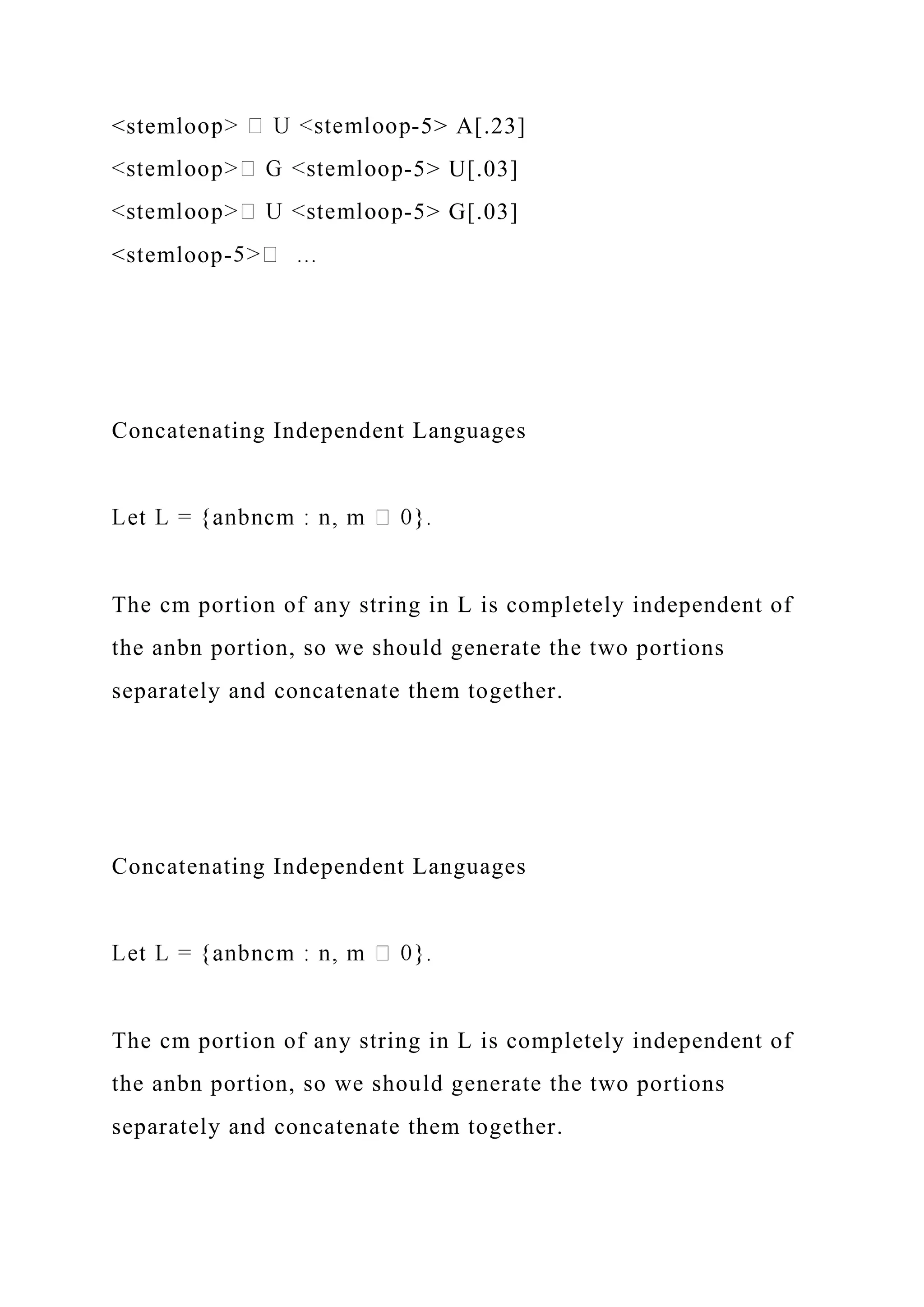 <stemlo -5> A[.23]
-5> U[.03]
-5> G[.03]
<stemloop-
Concatenating Independent Languages
The cm portion of any string in L is completely independent of
the anbn portion, so we should generate the two portions
separately and concatenate them together.
Concatenating Independent Languages
The cm portion of any string in L is completely independent of
the anbn portion, so we should generate the two portions
separately and concatenate them together.
 