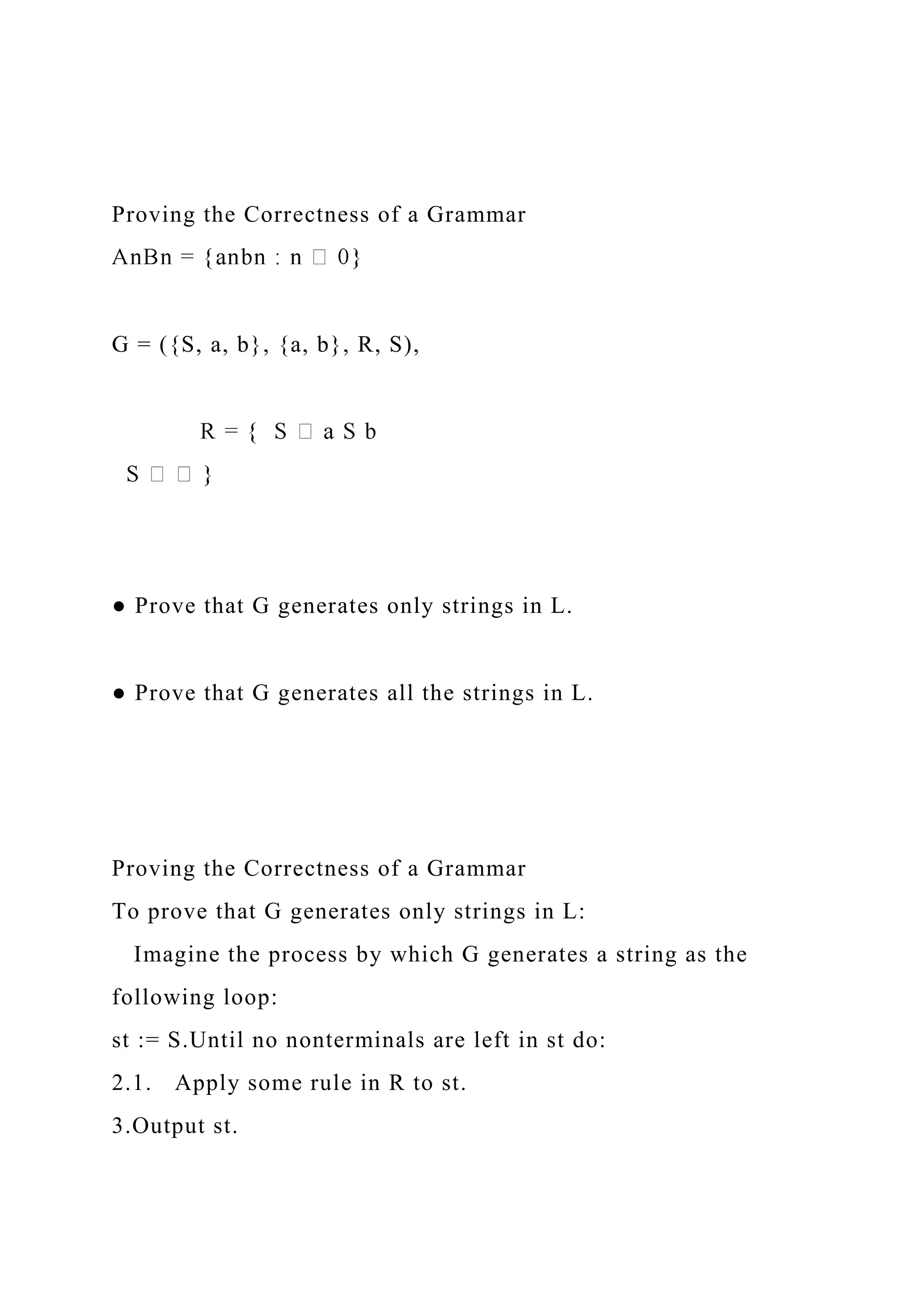 Proving the Correctness of a Grammar
G = ({S, a, b}, {a, b}, R, S),
● Prove that G generates only strings in L.
● Prove that G generates all the strings in L.
Proving the Correctness of a Grammar
To prove that G generates only strings in L:
Imagine the process by which G generates a string as the
following loop:
st := S.Until no nonterminals are left in st do:
2.1. Apply some rule in R to st.
3.Output st.
 
