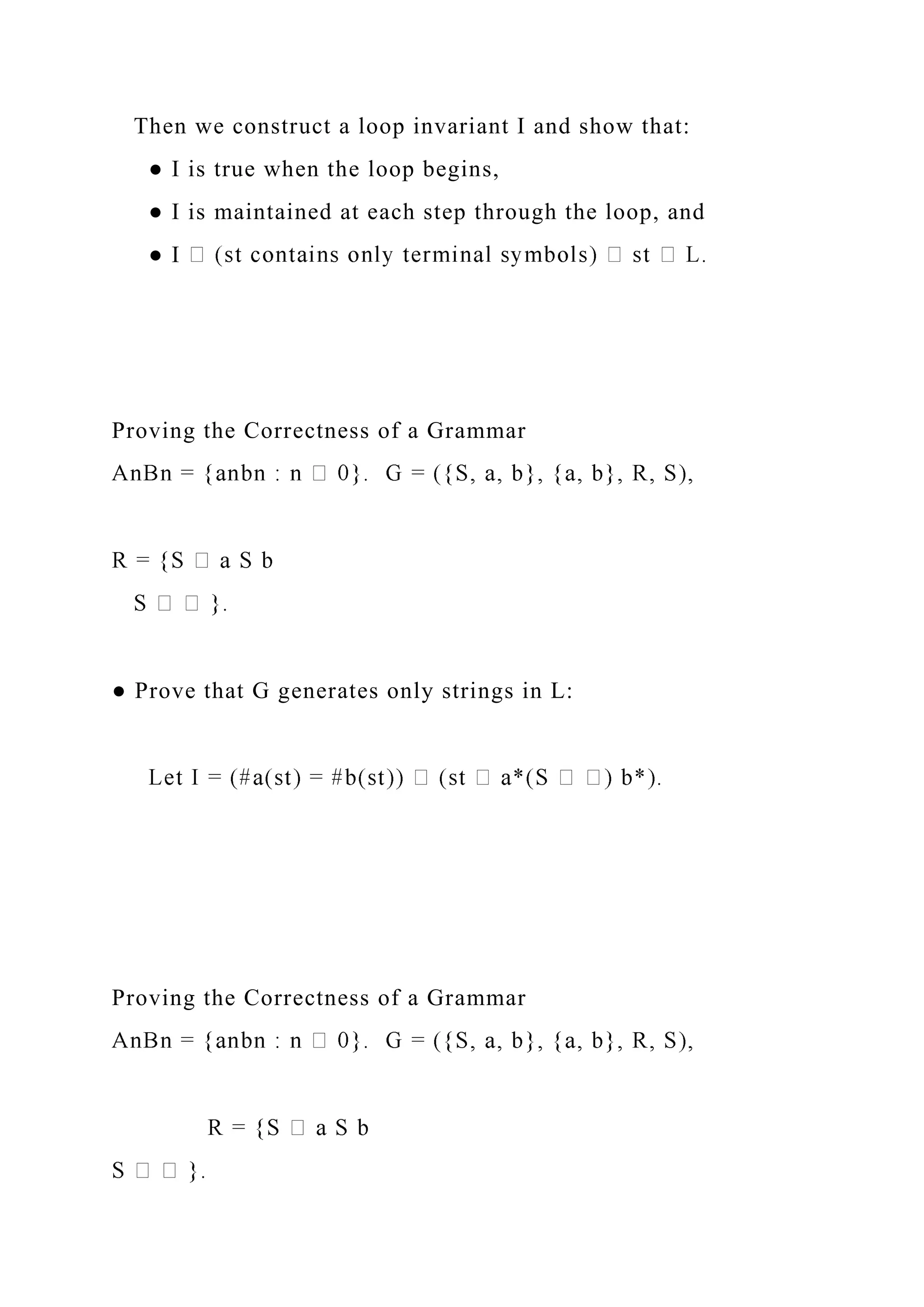 Then we construct a loop invariant I and show that:
● I is true when the loop begins,
● I is maintained at each step through the loop, and
● I
Proving the Correctness of a Grammar
● Prove that G generates only strings in L:
Proving the Correctness of a Grammar
 