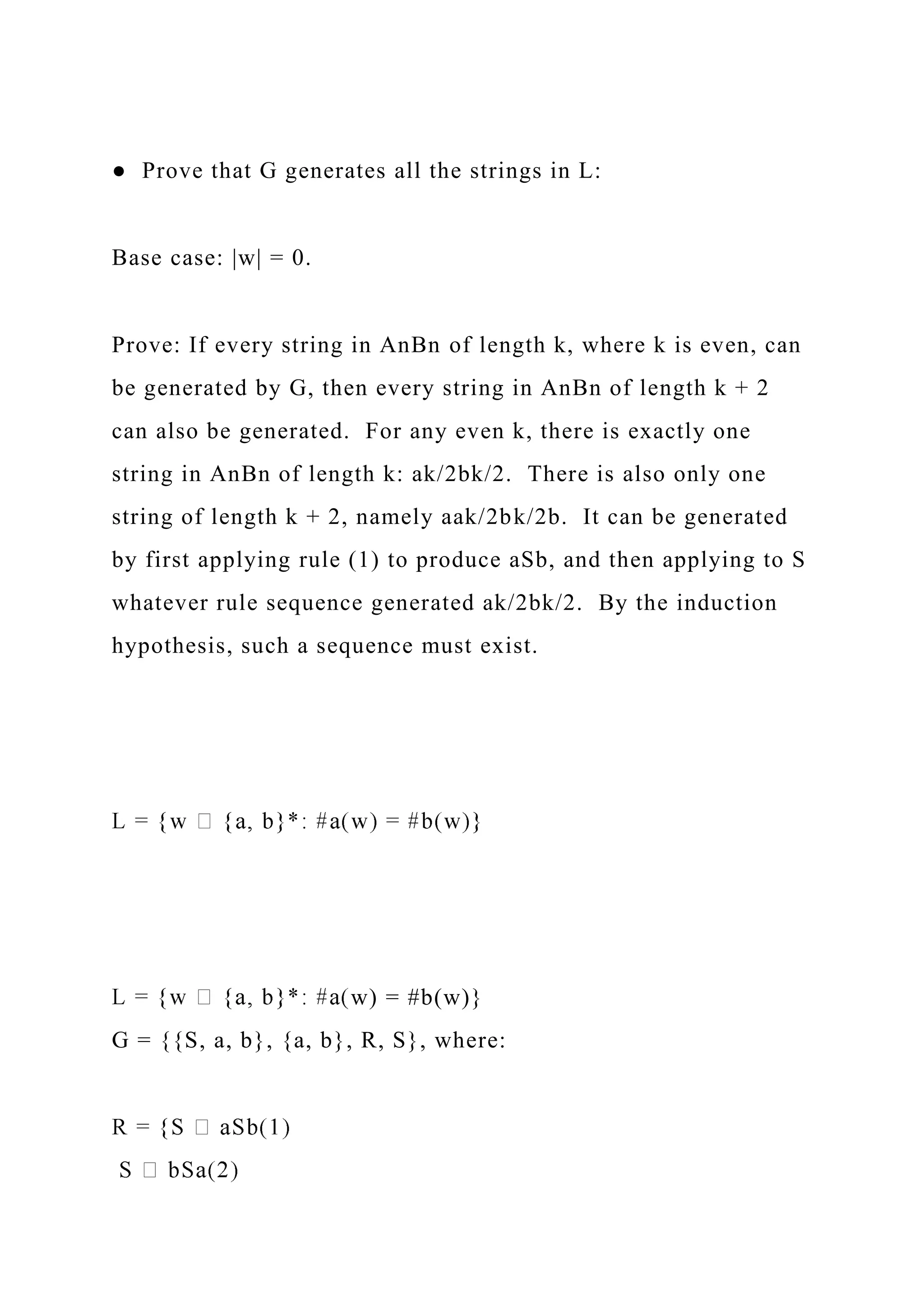 ● Prove that G generates all the strings in L:
Base case: |w| = 0.
Prove: If every string in AnBn of length k, where k is even, can
be generated by G, then every string in AnBn of length k + 2
can also be generated. For any even k, there is exactly one
string in AnBn of length k: ak/2bk/2. There is also only one
string of length k + 2, namely aak/2bk/2b. It can be generated
by first applying rule (1) to produce aSb, and then applying to S
whatever rule sequence generated ak/2bk/2. By the induction
hypothesis, such a sequence must exist.
w) = #b(w)}
G = {{S, a, b}, {a, b}, R, S}, where:
 
