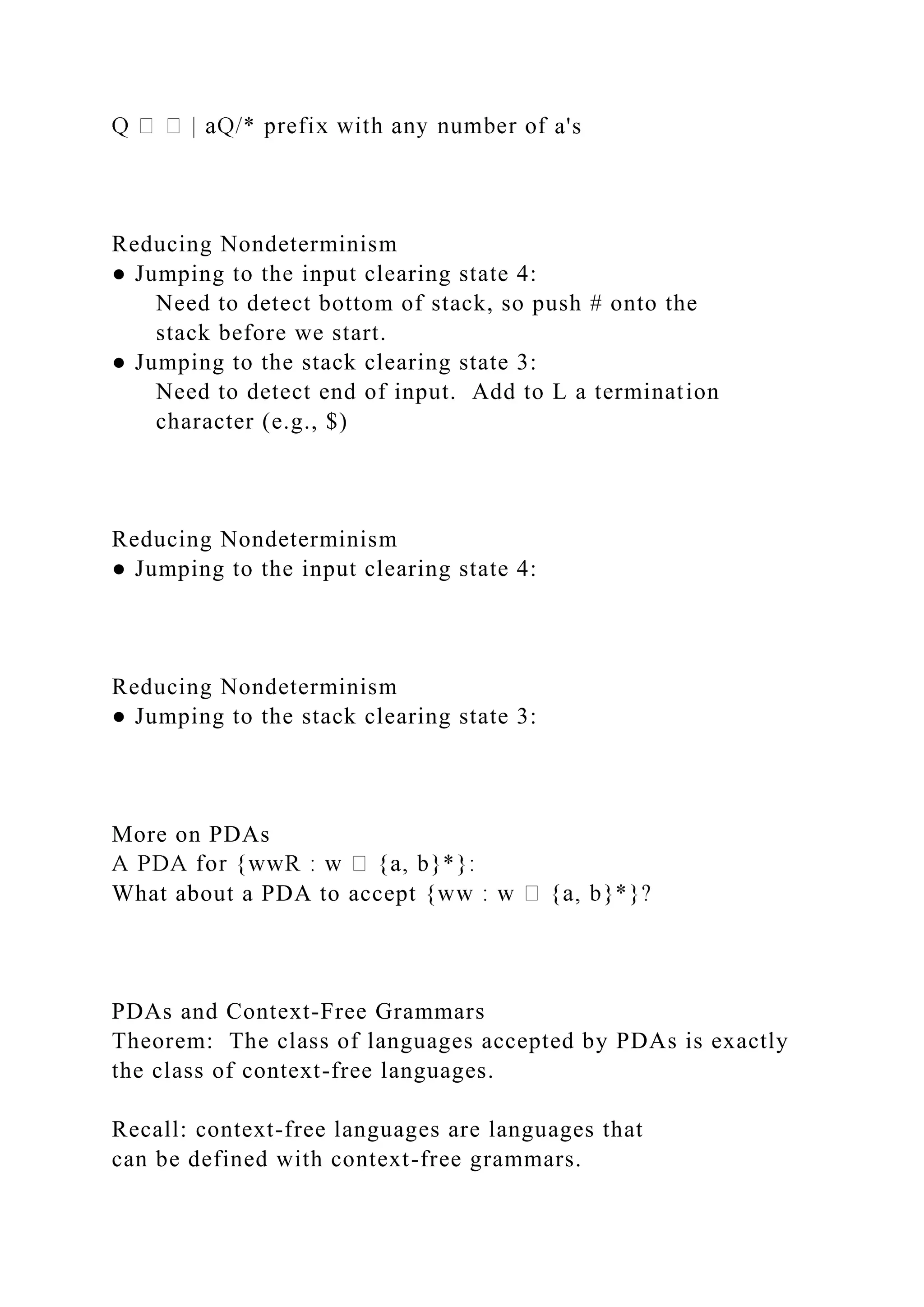 a's
Reducing Nondeterminism
● Jumping to the input clearing state 4:
Need to detect bottom of stack, so push # onto the
stack before we start.
● Jumping to the stack clearing state 3:
Need to detect end of input. Add to L a termination
character (e.g., $)
Reducing Nondeterminism
● Jumping to the input clearing state 4:
Reducing Nondeterminism
● Jumping to the stack clearing state 3:
More on PDAs
What about a PDA to accept {
PDAs and Context-Free Grammars
Theorem: The class of languages accepted by PDAs is exactly
the class of context-free languages.
Recall: context-free languages are languages that
can be defined with context-free grammars.
 