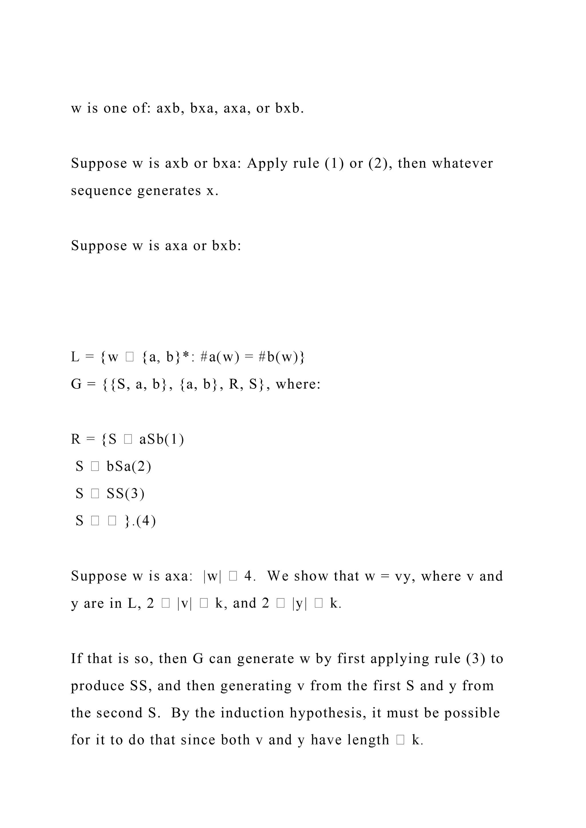 w is one of: axb, bxa, axa, or bxb.
Suppose w is axb or bxa: Apply rule (1) or (2), then whatever
sequence generates x.
Suppose w is axa or bxb:
G = {{S, a, b}, {a, b}, R, S}, where:
= vy, where v and
y are in L, 2
If that is so, then G can generate w by first applying rule (3) to
produce SS, and then generating v from the first S and y from
the second S. By the induction hypothesis, it must be possible
 