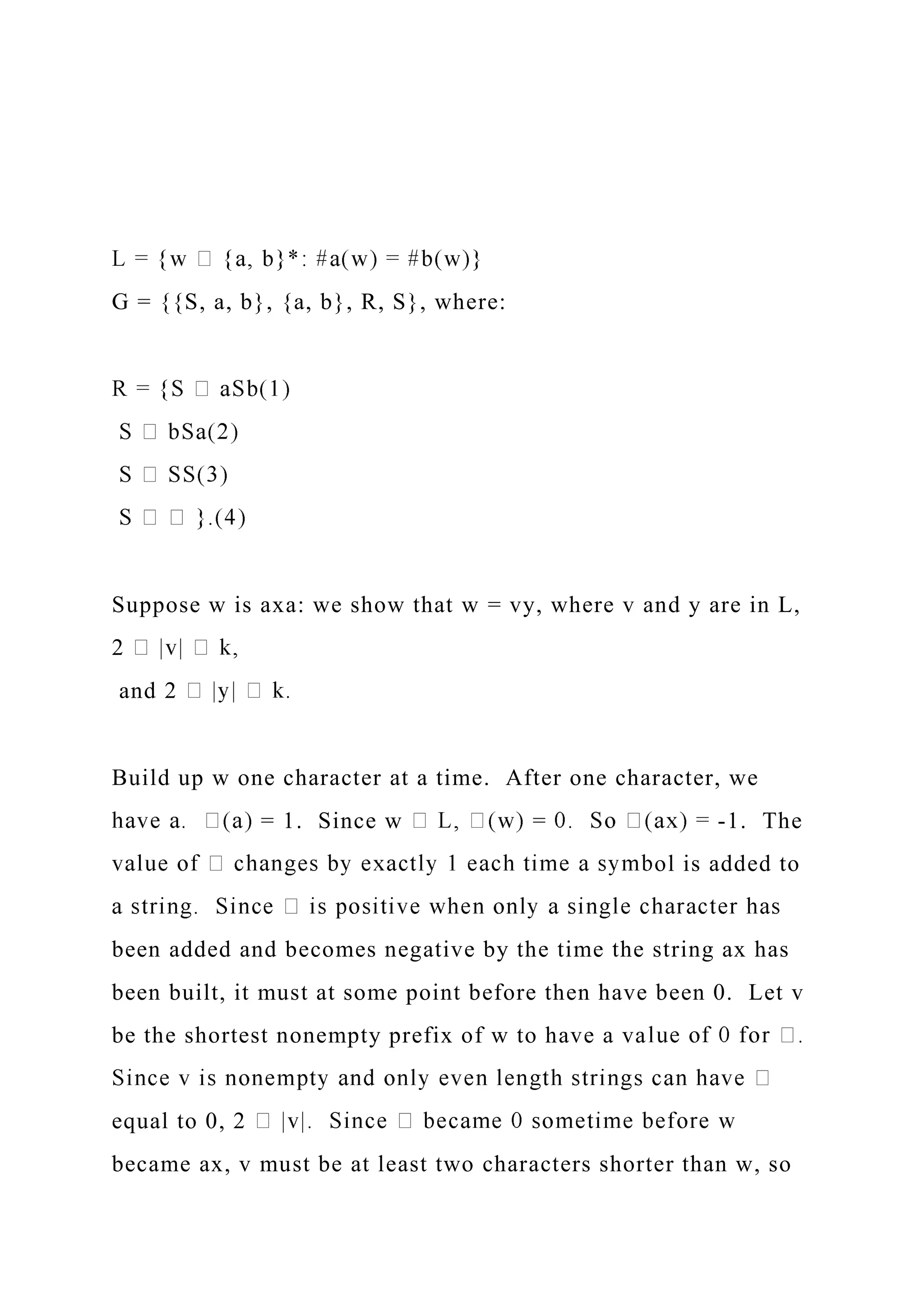 G = {{S, a, b}, {a, b}, R, S}, where:
Suppose w is axa: we show that w = vy, where v and y are in L,
2
and 2
Build up w one character at a time. After one character, we
= 1. Since w = -1. The
ol is added to
been added and becomes negative by the time the string ax has
been built, it must at some point before then have been 0. Let v
be the shortest nonempty prefix of w to have a va
equal to 0, 2
became ax, v must be at least two characters shorter than w, so
 