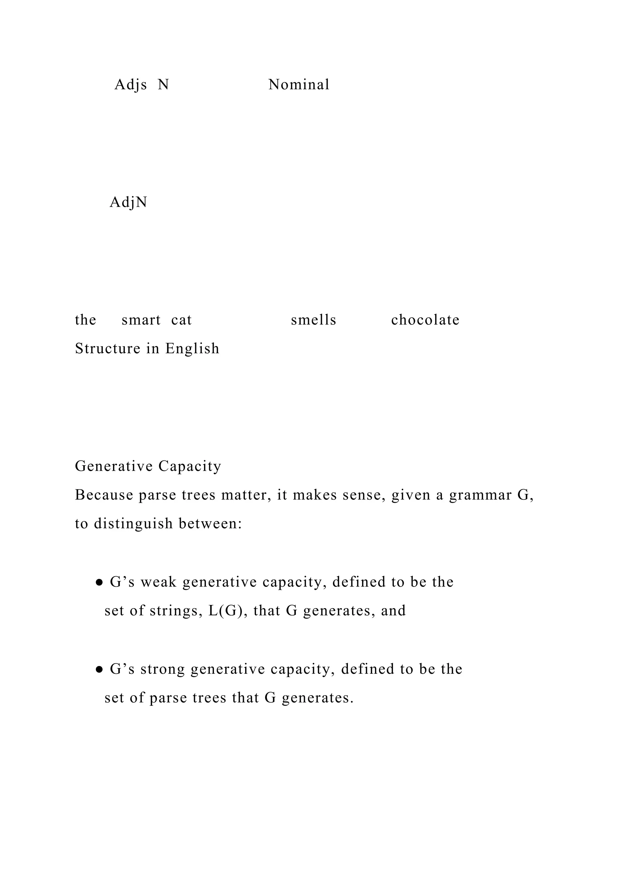 Adjs N Nominal
AdjN
the smart cat smells chocolate
Structure in English
Generative Capacity
Because parse trees matter, it makes sense, given a grammar G,
to distinguish between:
● G’s weak generative capacity, defined to be the
set of strings, L(G), that G generates, and
● G’s strong generative capacity, defined to be the
set of parse trees that G generates.
 