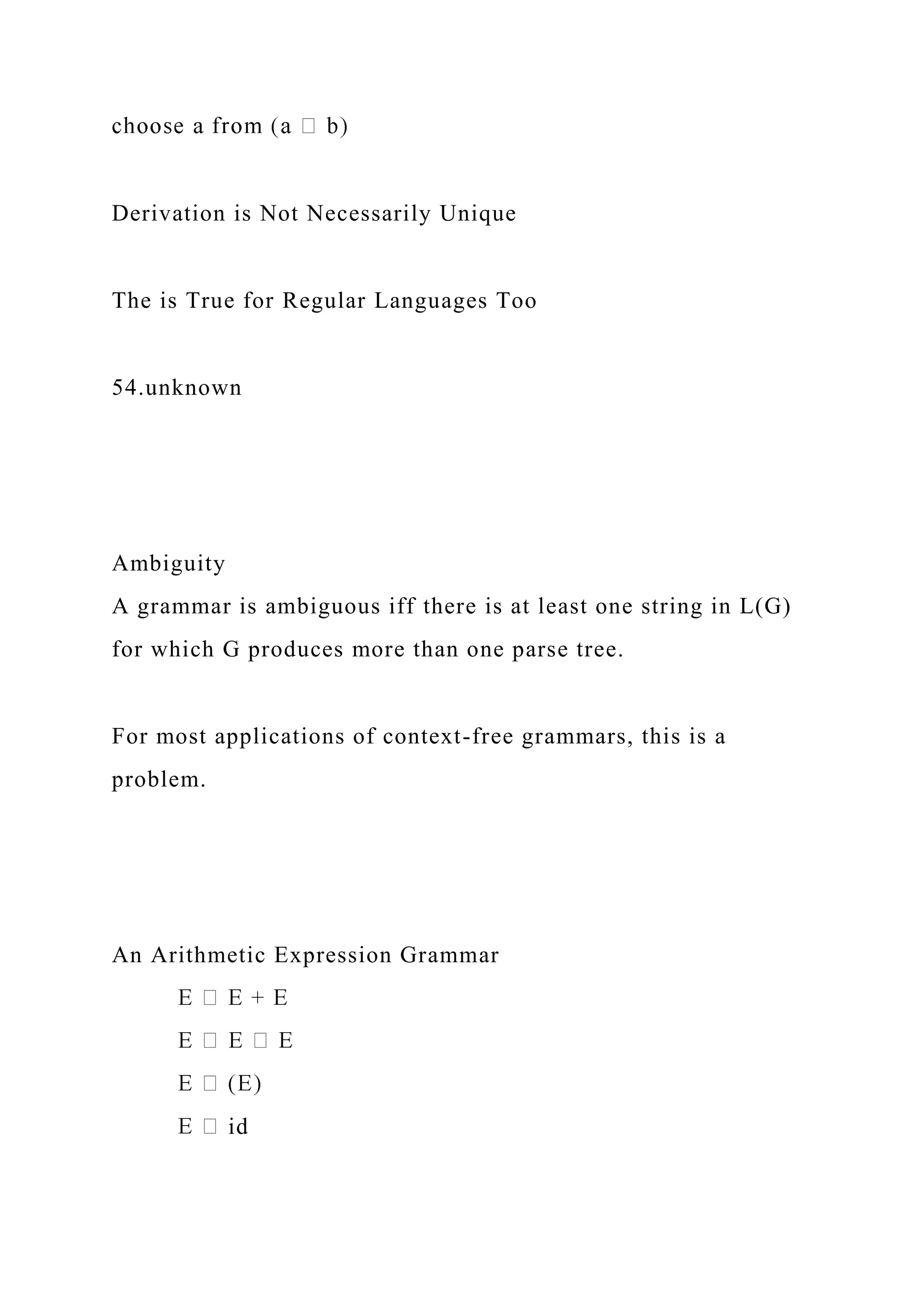 Derivation is Not Necessarily Unique
The is True for Regular Languages Too
54.unknown
Ambiguity
A grammar is ambiguous iff there is at least one string in L(G)
for which G produces more than one parse tree.
For most applications of context-free grammars, this is a
problem.
An Arithmetic Expression Grammar
id
 