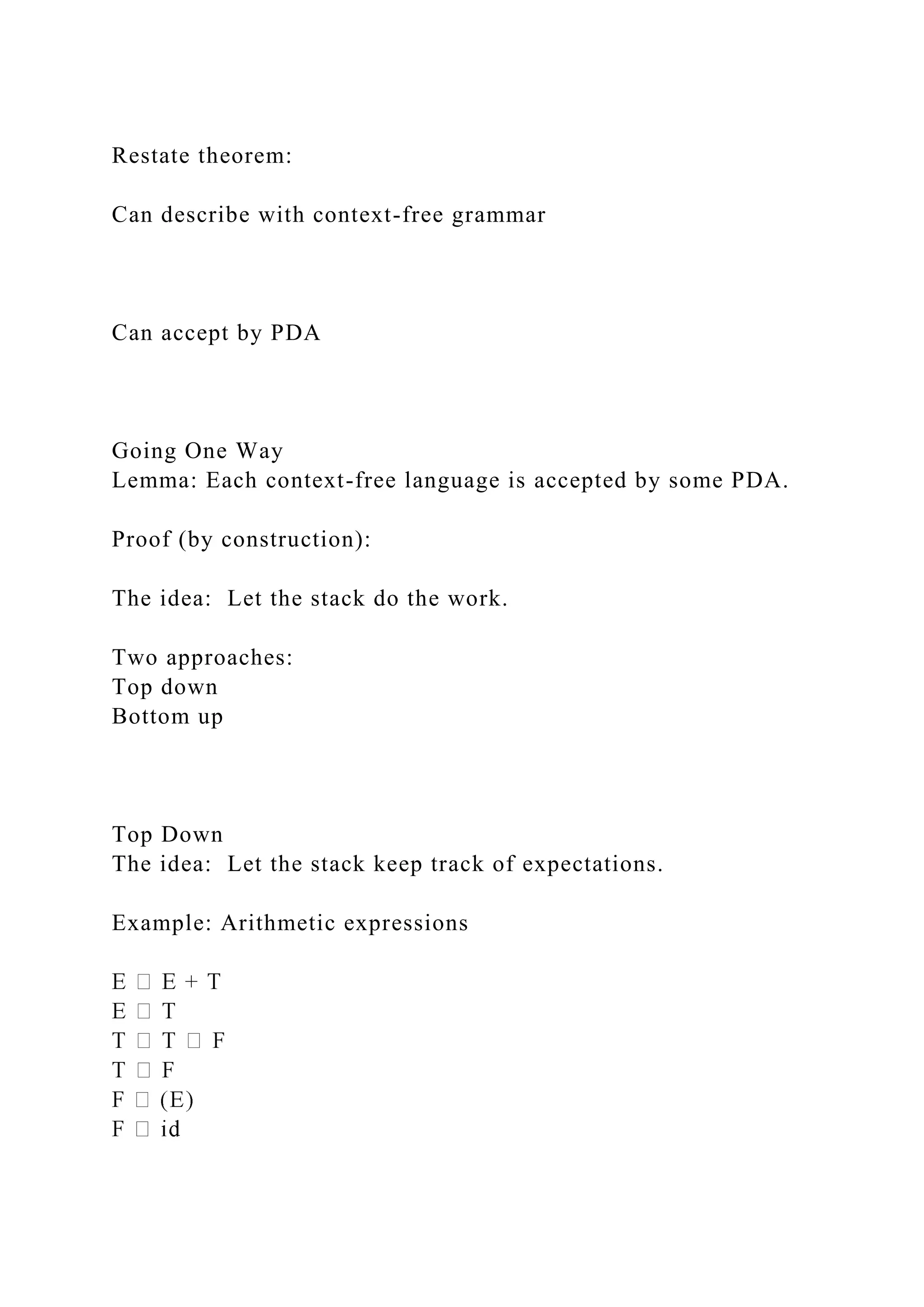 Restate theorem:
Can describe with context-free grammar
Can accept by PDA
Going One Way
Lemma: Each context-free language is accepted by some PDA.
Proof (by construction):
The idea: Let the stack do the work.
Two approaches:
Top down
Bottom up
Top Down
The idea: Let the stack keep track of expectations.
Example: Arithmetic expressions
 