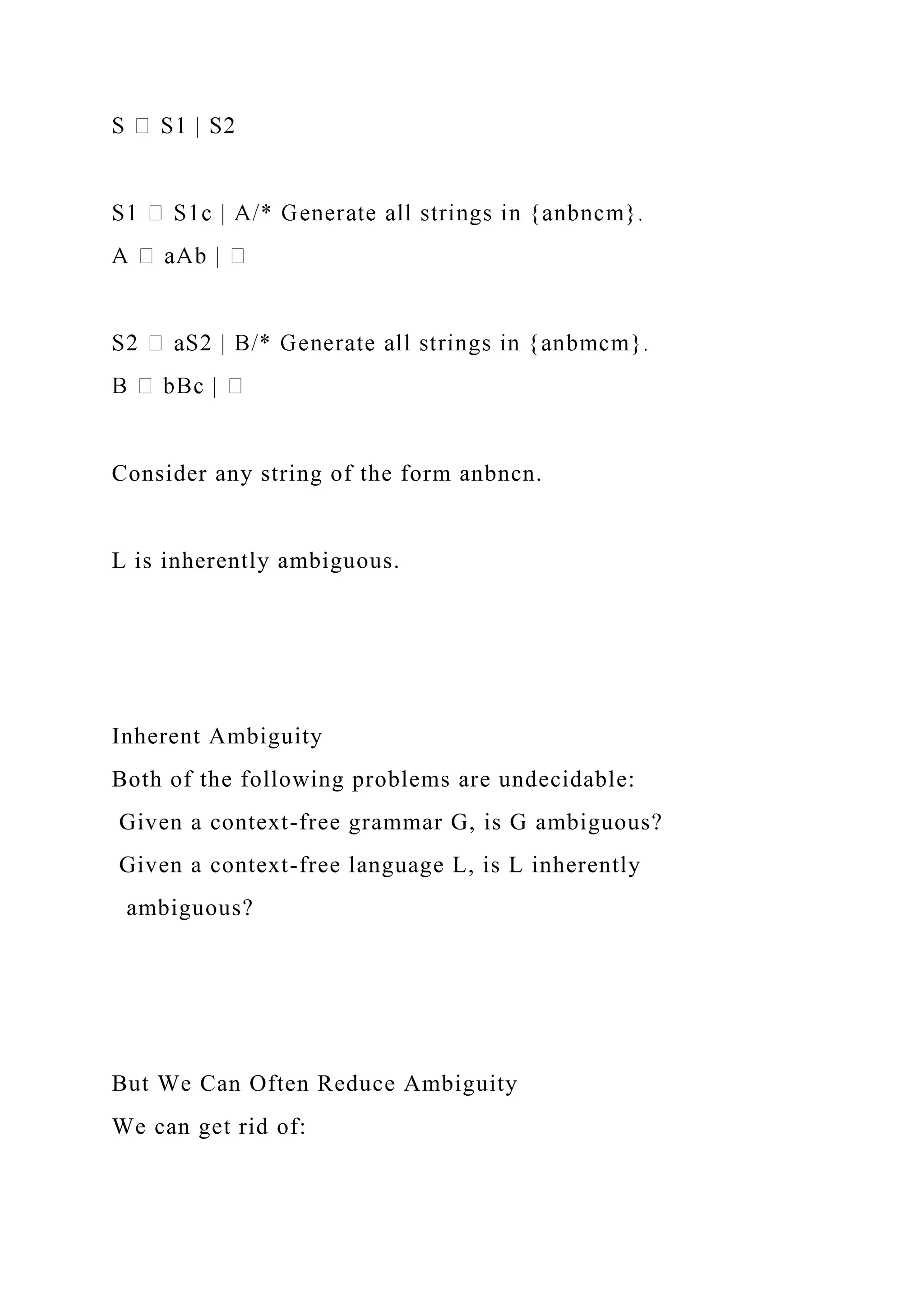 Consider any string of the form anbncn.
L is inherently ambiguous.
Inherent Ambiguity
Both of the following problems are undecidable:
Given a context-free grammar G, is G ambiguous?
Given a context-free language L, is L inherently
ambiguous?
But We Can Often Reduce Ambiguity
We can get rid of:
 