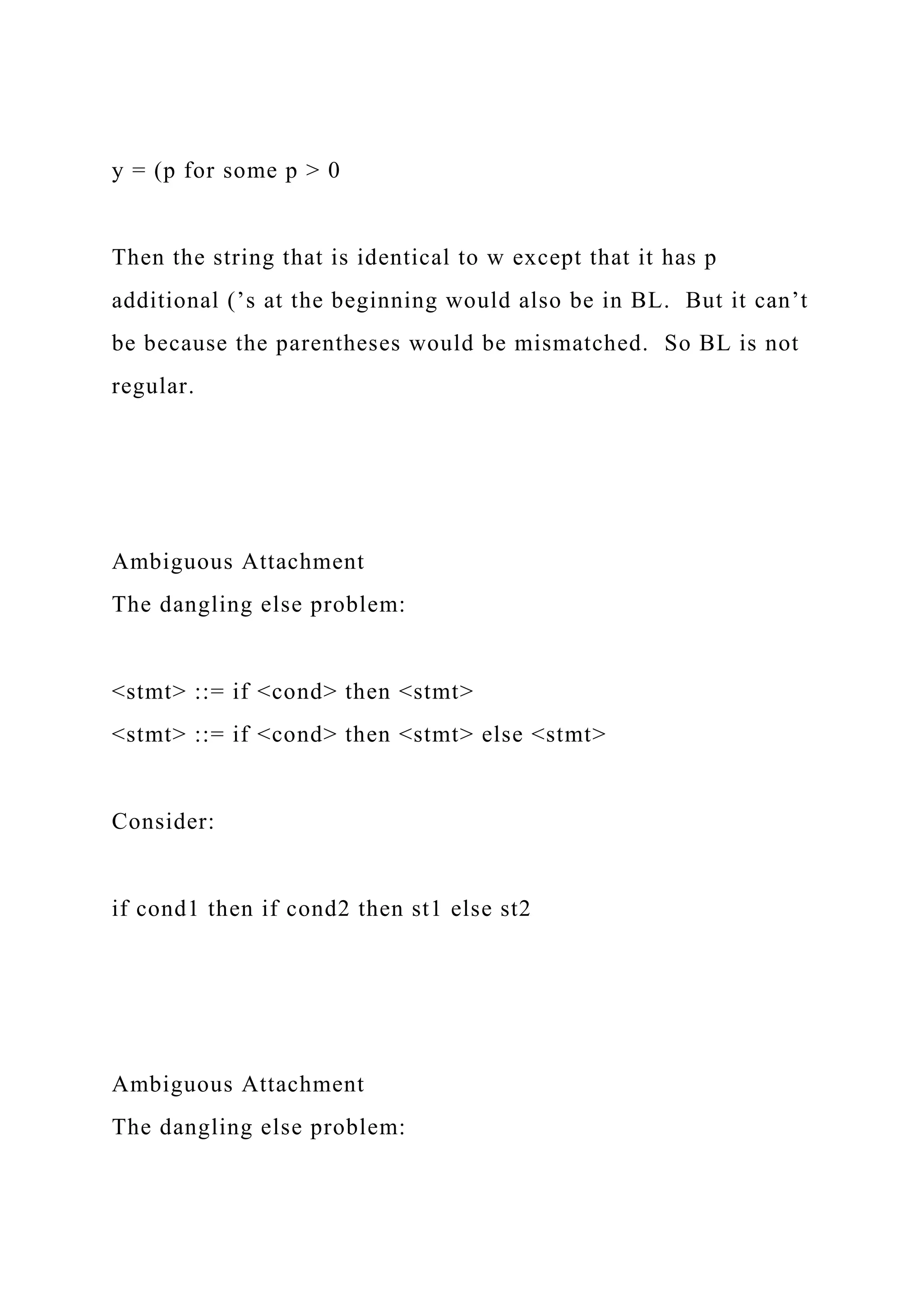 y = (p for some p > 0
Then the string that is identical to w except that it has p
additional (’s at the beginning would also be in BL. But it can’t
be because the parentheses would be mismatched. So BL is not
regular.
Ambiguous Attachment
The dangling else problem:
<stmt> ::= if <cond> then <stmt>
<stmt> ::= if <cond> then <stmt> else <stmt>
Consider:
if cond1 then if cond2 then st1 else st2
Ambiguous Attachment
The dangling else problem:
 