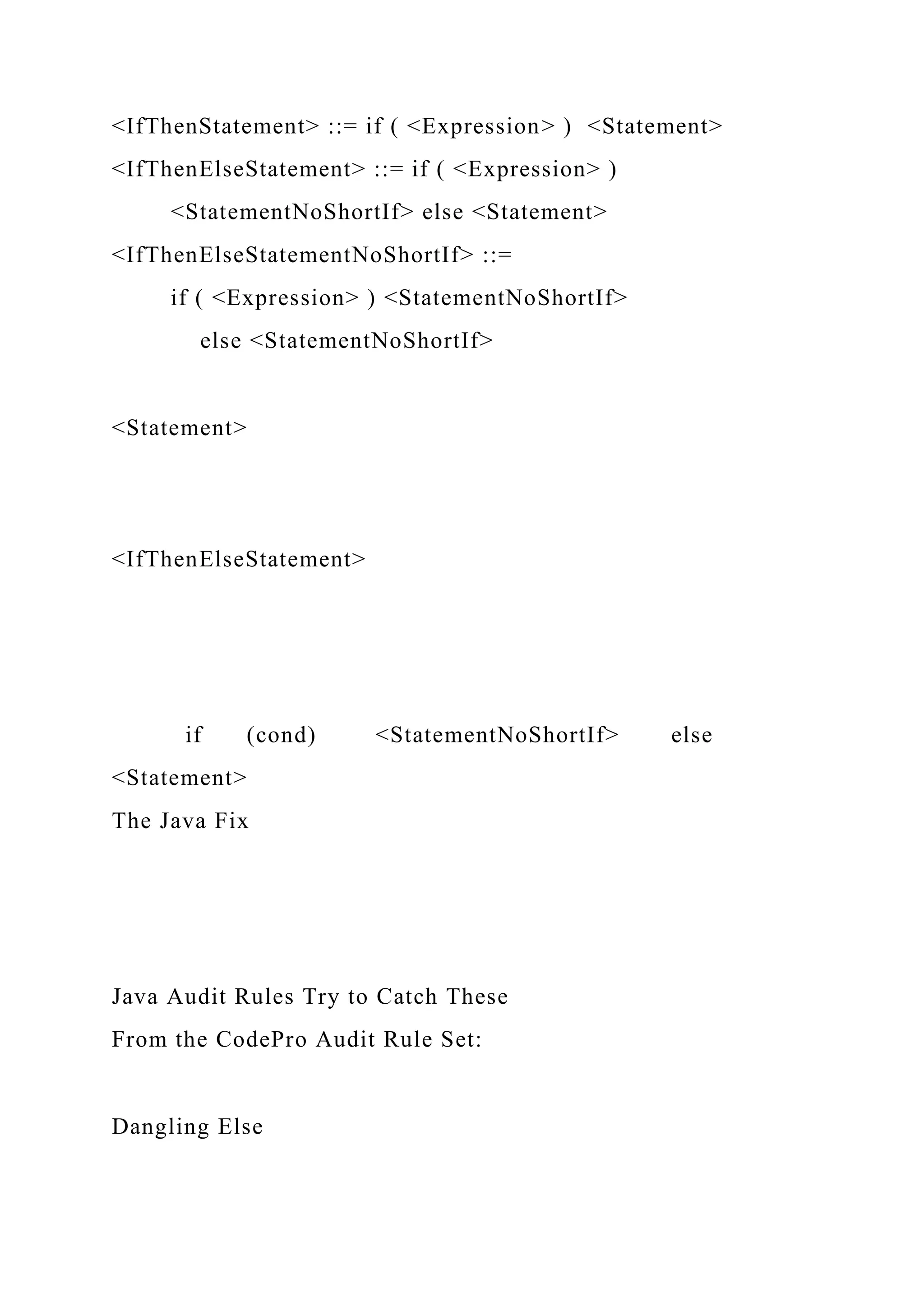 <IfThenStatement> ::= if ( <Expression> ) <Statement>
<IfThenElseStatement> ::= if ( <Expression> )
<StatementNoShortIf> else <Statement>
<IfThenElseStatementNoShortIf> ::=
if ( <Expression> ) <StatementNoShortIf>
else <StatementNoShortIf>
<Statement>
<IfThenElseStatement>
if (cond) <StatementNoShortIf> else
<Statement>
The Java Fix
Java Audit Rules Try to Catch These
From the CodePro Audit Rule Set:
Dangling Else
 