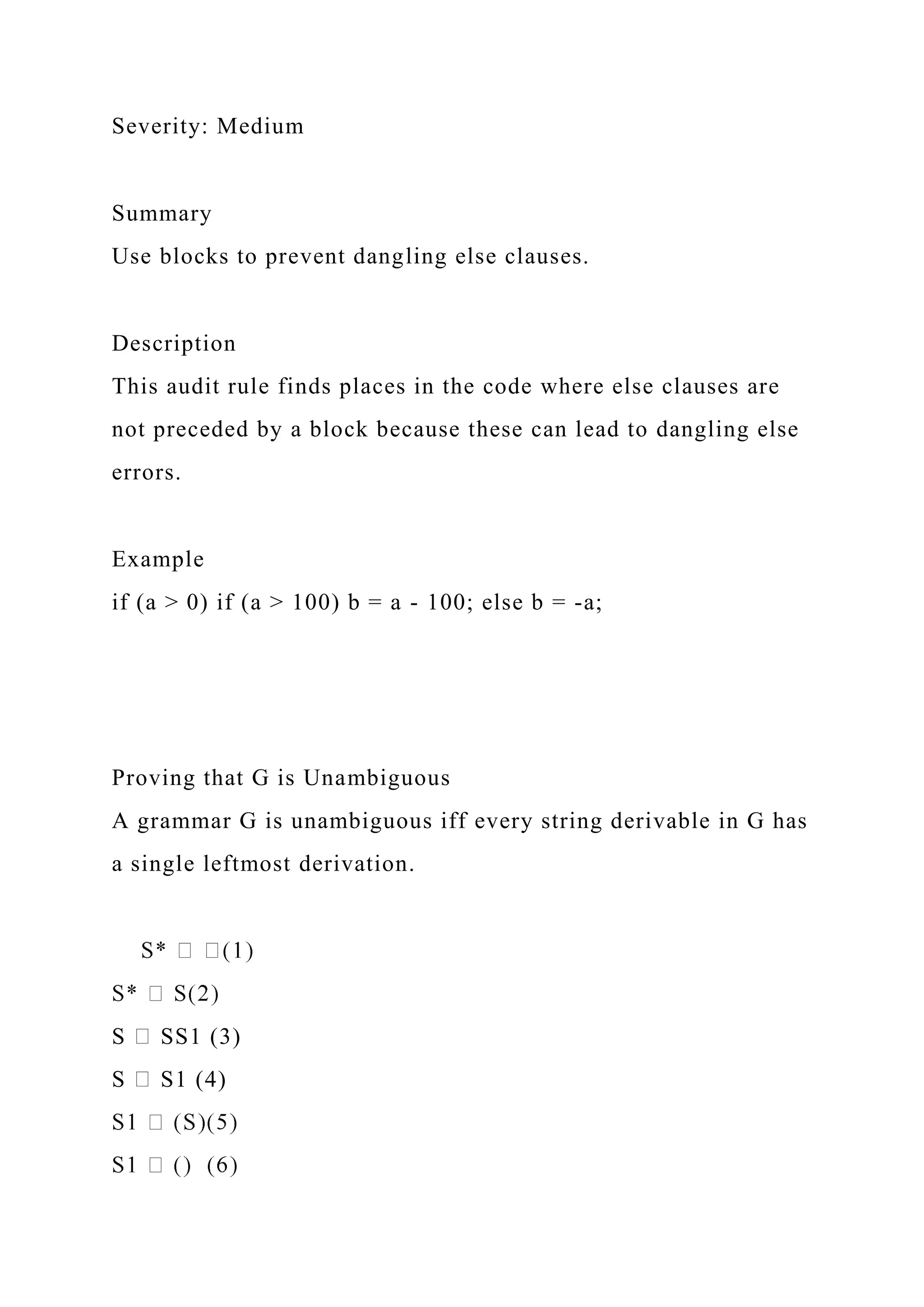 Severity: Medium
Summary
Use blocks to prevent dangling else clauses.
Description
This audit rule finds places in the code where else clauses are
not preceded by a block because these can lead to dangling else
errors.
Example
if (a > 0) if (a > 100) b = a - 100; else b = -a;
Proving that G is Unambiguous
A grammar G is unambiguous iff every string derivable in G has
a single leftmost derivation.
S SS1 (3)
S S1 (4)
 