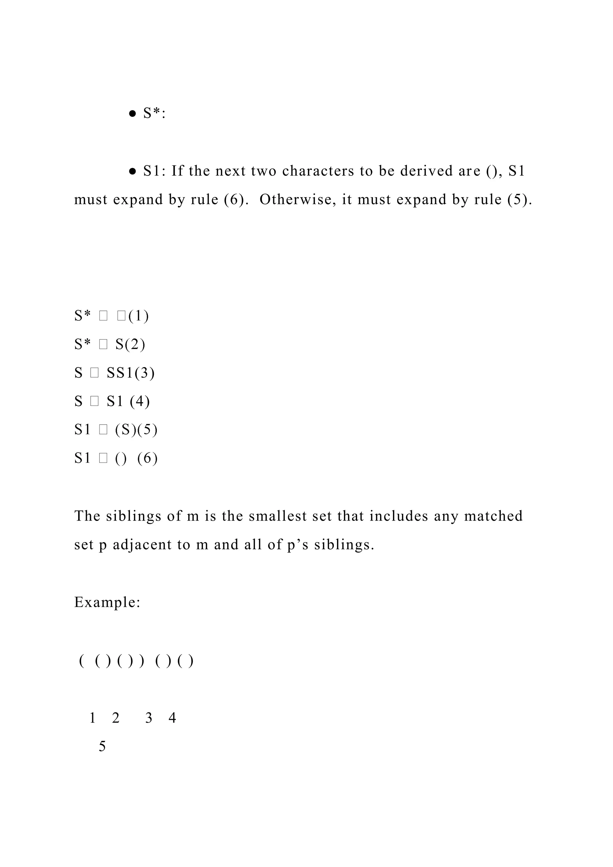 ● S*:
● S1: If the next two characters to be derived are (), S1
must expand by rule (6). Otherwise, it must expand by rule (5).
S SS1(3)
S S1 (4)
The siblings of m is the smallest set that includes any matched
set p adjacent to m and all of p’s siblings.
Example:
( ( ) ( ) ) ( ) ( )
1 2 3 4
5
 