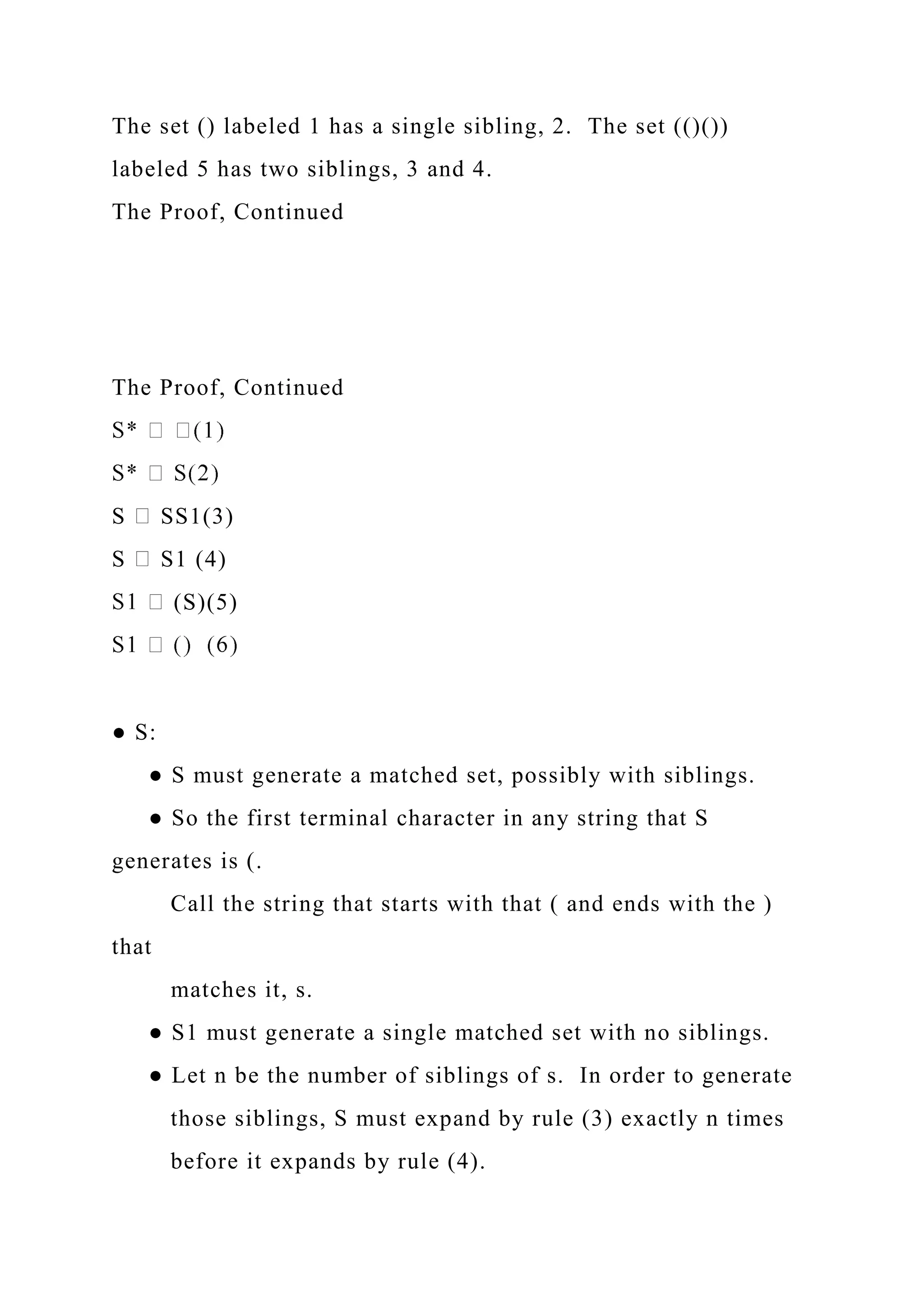 The set () labeled 1 has a single sibling, 2. The set (()())
labeled 5 has two siblings, 3 and 4.
The Proof, Continued
The Proof, Continued
S SS1(3)
S S1 (4)
(S)(5)
● S:
● S must generate a matched set, possibly with siblings.
● So the first terminal character in any string that S
generates is (.
Call the string that starts with that ( and ends with the )
that
matches it, s.
● S1 must generate a single matched set with no siblings.
● Let n be the number of siblings of s. In order to generate
those siblings, S must expand by rule (3) exactly n times
before it expands by rule (4).
 