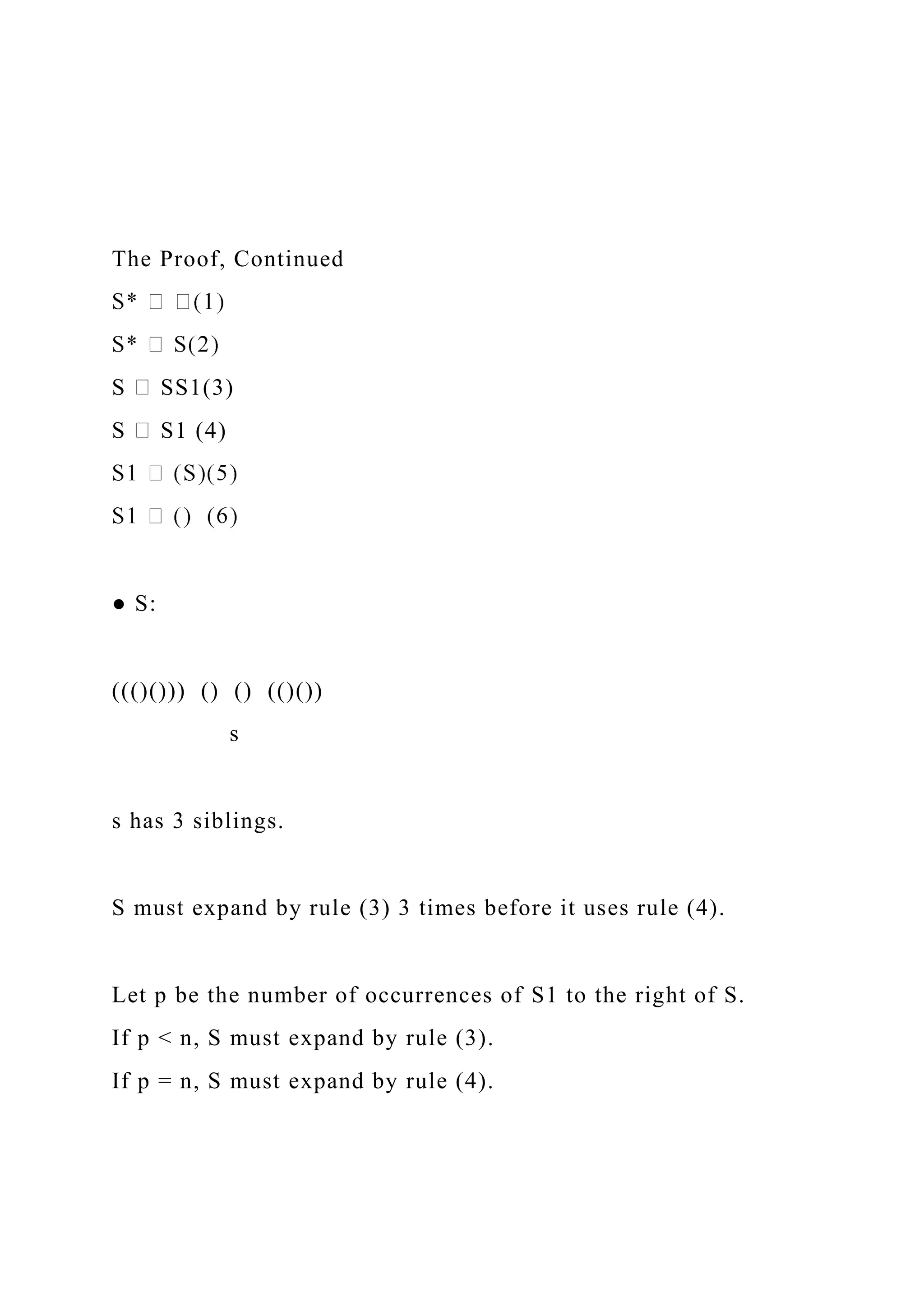 The Proof, Continued
S SS1(3)
S S1 (4)
● S:
((()())) () () (()())
s
s has 3 siblings.
S must expand by rule (3) 3 times before it uses rule (4).
Let p be the number of occurrences of S1 to the right of S.
If p < n, S must expand by rule (3).
If p = n, S must expand by rule (4).
 