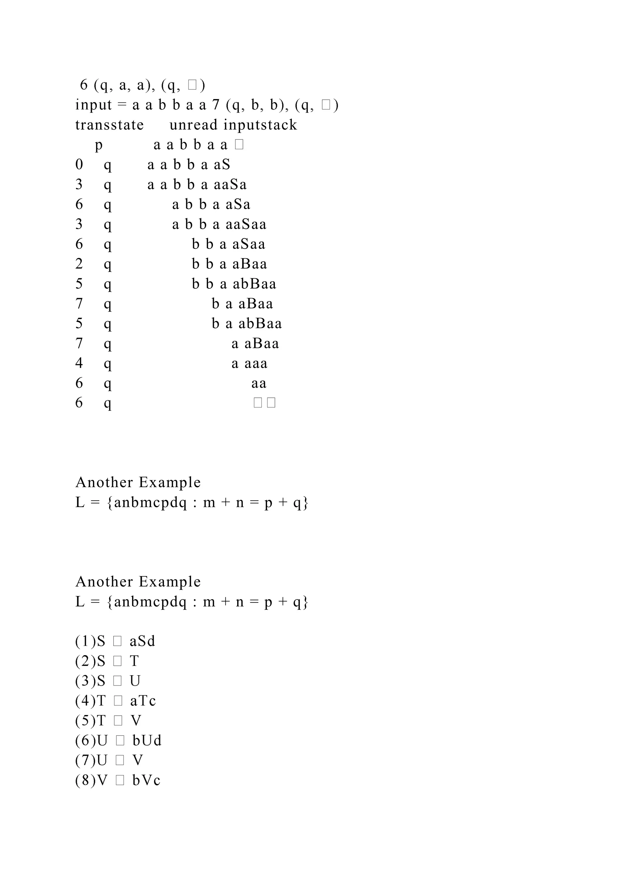 transstate unread inputstack
0 q a a b b a aS
3 q a a b b a aaSa
6 q a b b a aSa
3 q a b b a aaSaa
6 q b b a aSaa
2 q b b a aBaa
5 q b b a abBaa
7 q b a aBaa
5 q b a abBaa
7 q a aBaa
4 q a aaa
6 q aa
Another Example
L = {anbmcpdq : m + n = p + q}
Another Example
L = {anbmcpdq : m + n = p + q}
 