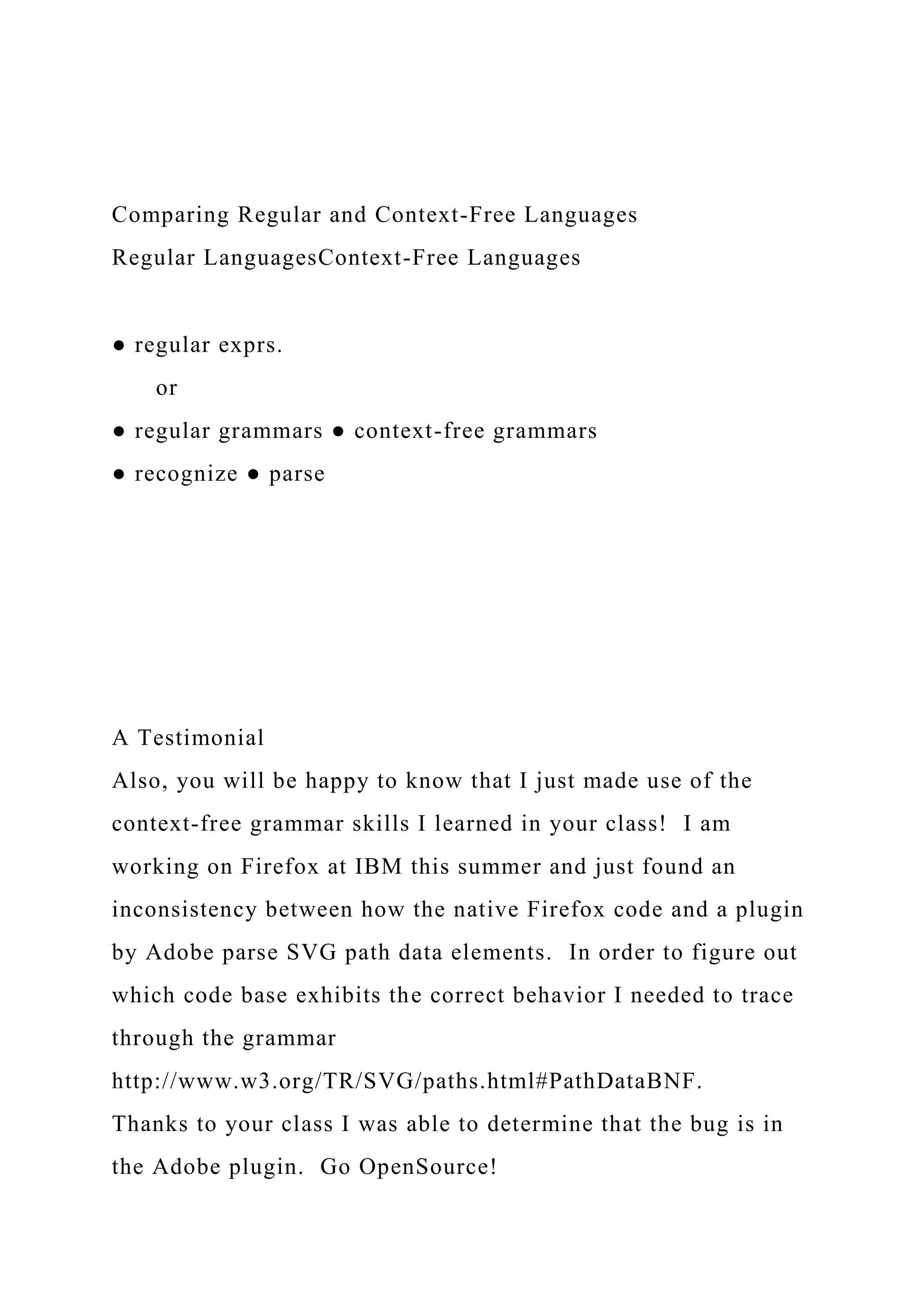 Comparing Regular and Context-Free Languages
Regular LanguagesContext-Free Languages
● regular exprs.
or
● regular grammars ● context-free grammars
● recognize ● parse
A Testimonial
Also, you will be happy to know that I just made use of the
context-free grammar skills I learned in your class! I am
working on Firefox at IBM this summer and just found an
inconsistency between how the native Firefox code and a plugin
by Adobe parse SVG path data elements. In order to figure out
which code base exhibits the correct behavior I needed to trace
through the grammar
http://www.w3.org/TR/SVG/paths.html#PathDataBNF.
Thanks to your class I was able to determine that the bug is in
the Adobe plugin. Go OpenSource!
 
