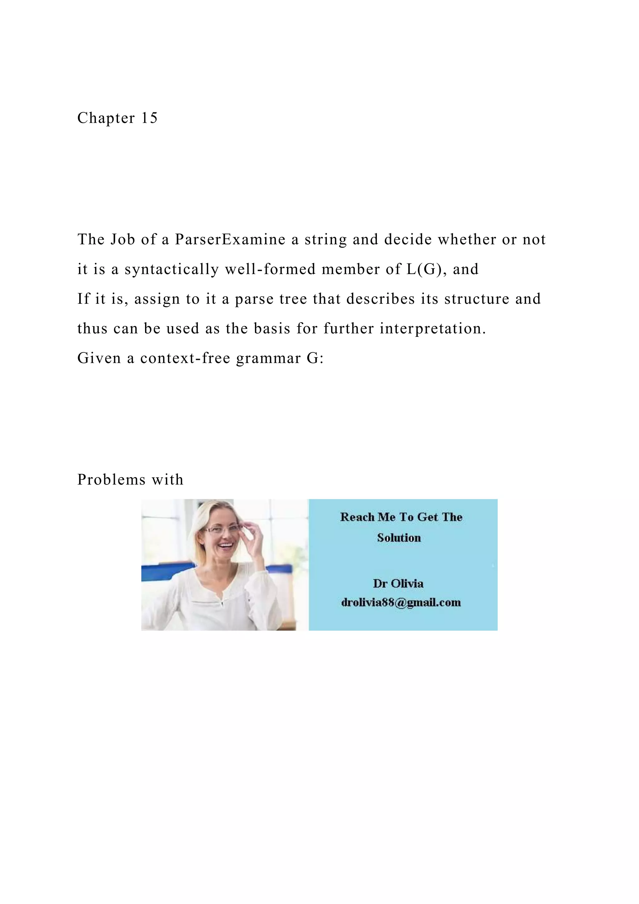 Chapter 15
The Job of a ParserExamine a string and decide whether or not
it is a syntactically well-formed member of L(G), and
If it is, assign to it a parse tree that describes its structure and
thus can be used as the basis for further interpretation.
Given a context-free grammar G:
Problems with
 