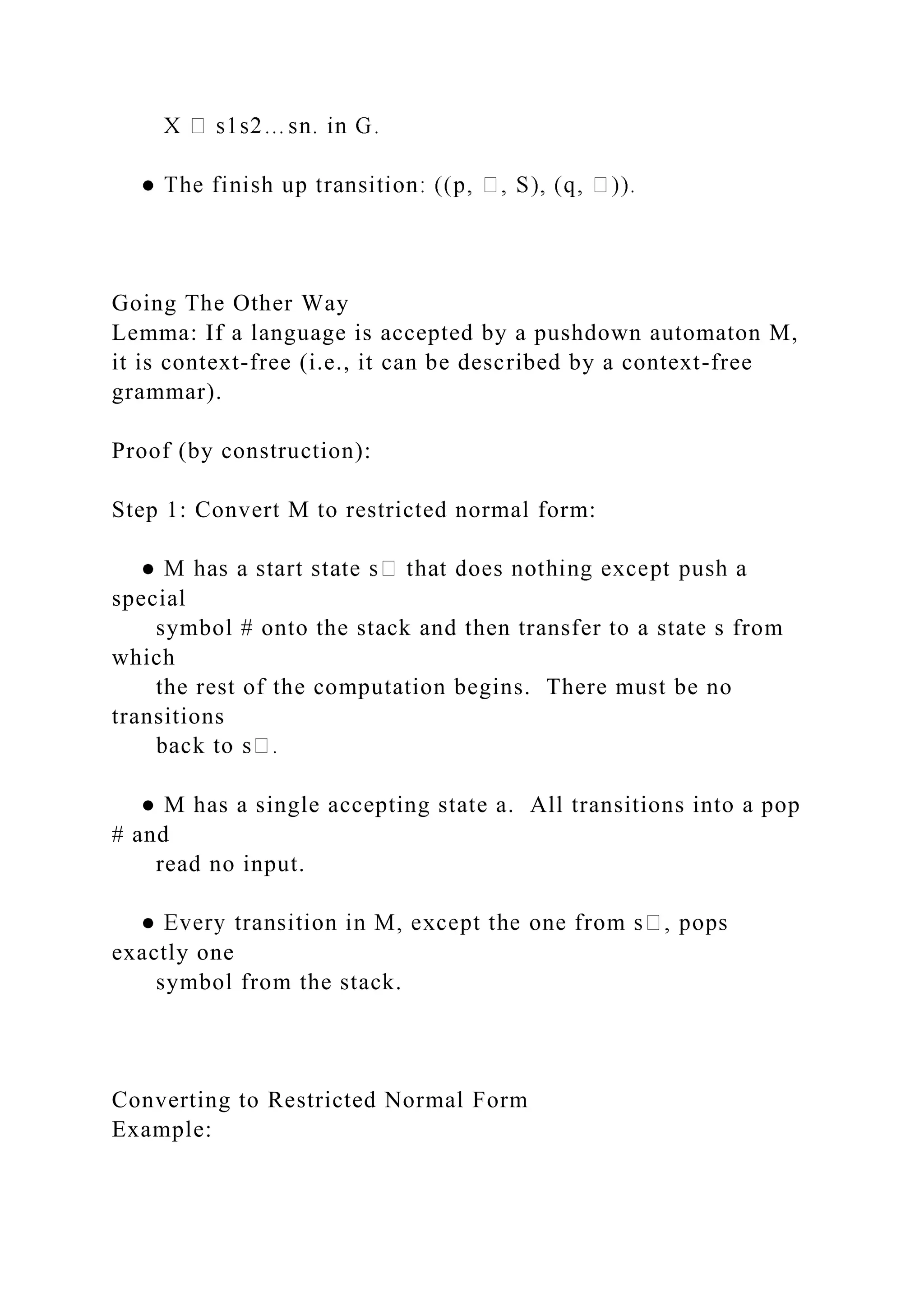 Going The Other Way
Lemma: If a language is accepted by a pushdown automaton M,
it is context-free (i.e., it can be described by a context-free
grammar).
Proof (by construction):
Step 1: Convert M to restricted normal form:
special
symbol # onto the stack and then transfer to a state s from
which
the rest of the computation begins. There must be no
transitions
● M has a single accepting state a. All transitions into a pop
# and
read no input.
exactly one
symbol from the stack.
Converting to Restricted Normal Form
Example:
 