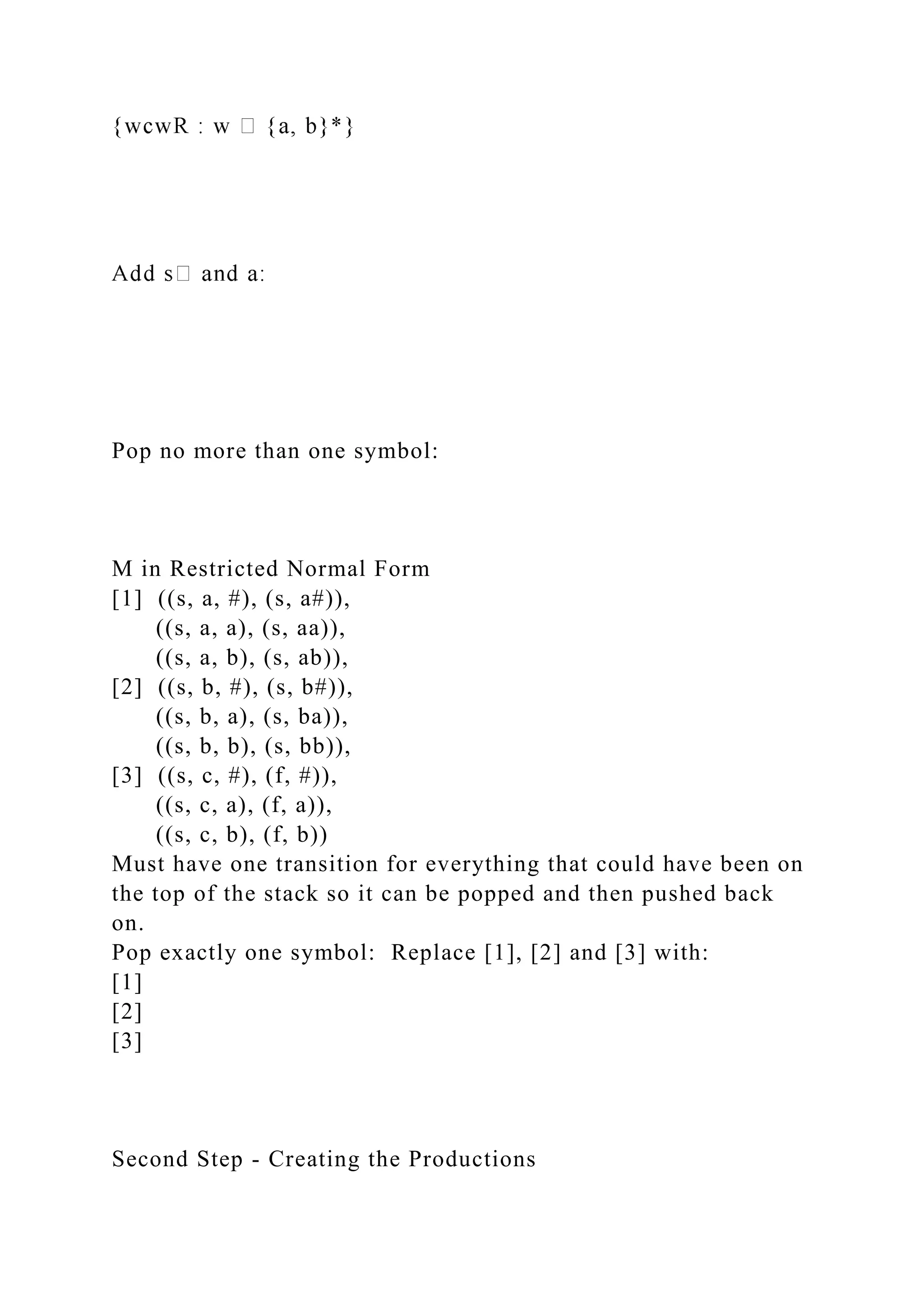 Pop no more than one symbol:
M in Restricted Normal Form
[1] ((s, a, #), (s, a#)),
((s, a, a), (s, aa)),
((s, a, b), (s, ab)),
[2] ((s, b, #), (s, b#)),
((s, b, a), (s, ba)),
((s, b, b), (s, bb)),
[3] ((s, c, #), (f, #)),
((s, c, a), (f, a)),
((s, c, b), (f, b))
Must have one transition for everything that could have been on
the top of the stack so it can be popped and then pushed back
on.
Pop exactly one symbol: Replace [1], [2] and [3] with:
[1]
[2]
[3]
Second Step - Creating the Productions
 