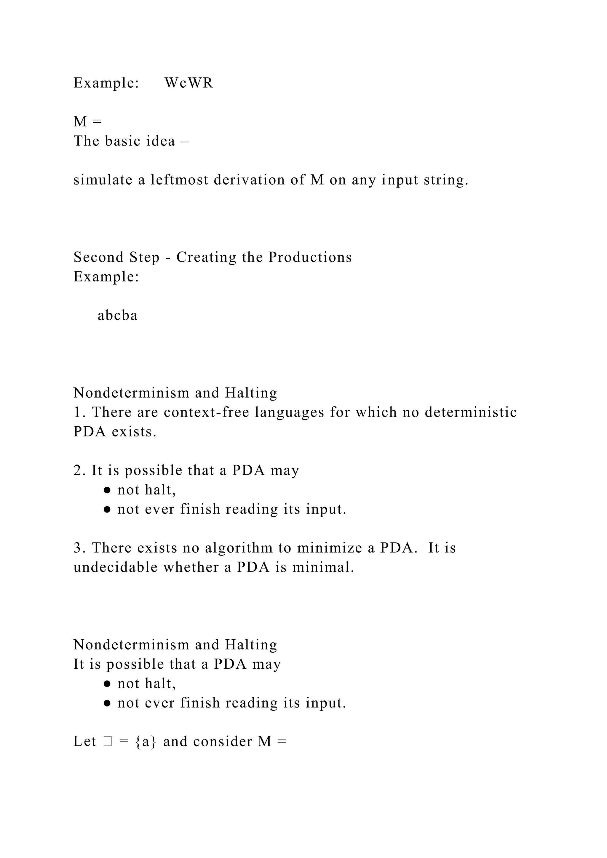Example: WcWR
M =
The basic idea –
simulate a leftmost derivation of M on any input string.
Second Step - Creating the Productions
Example:
abcba
Nondeterminism and Halting
1. There are context-free languages for which no deterministic
PDA exists.
2. It is possible that a PDA may
● not halt,
● not ever finish reading its input.
3. There exists no algorithm to minimize a PDA. It is
undecidable whether a PDA is minimal.
Nondeterminism and Halting
It is possible that a PDA may
● not halt,
● not ever finish reading its input.
{a} and consider M =
 
