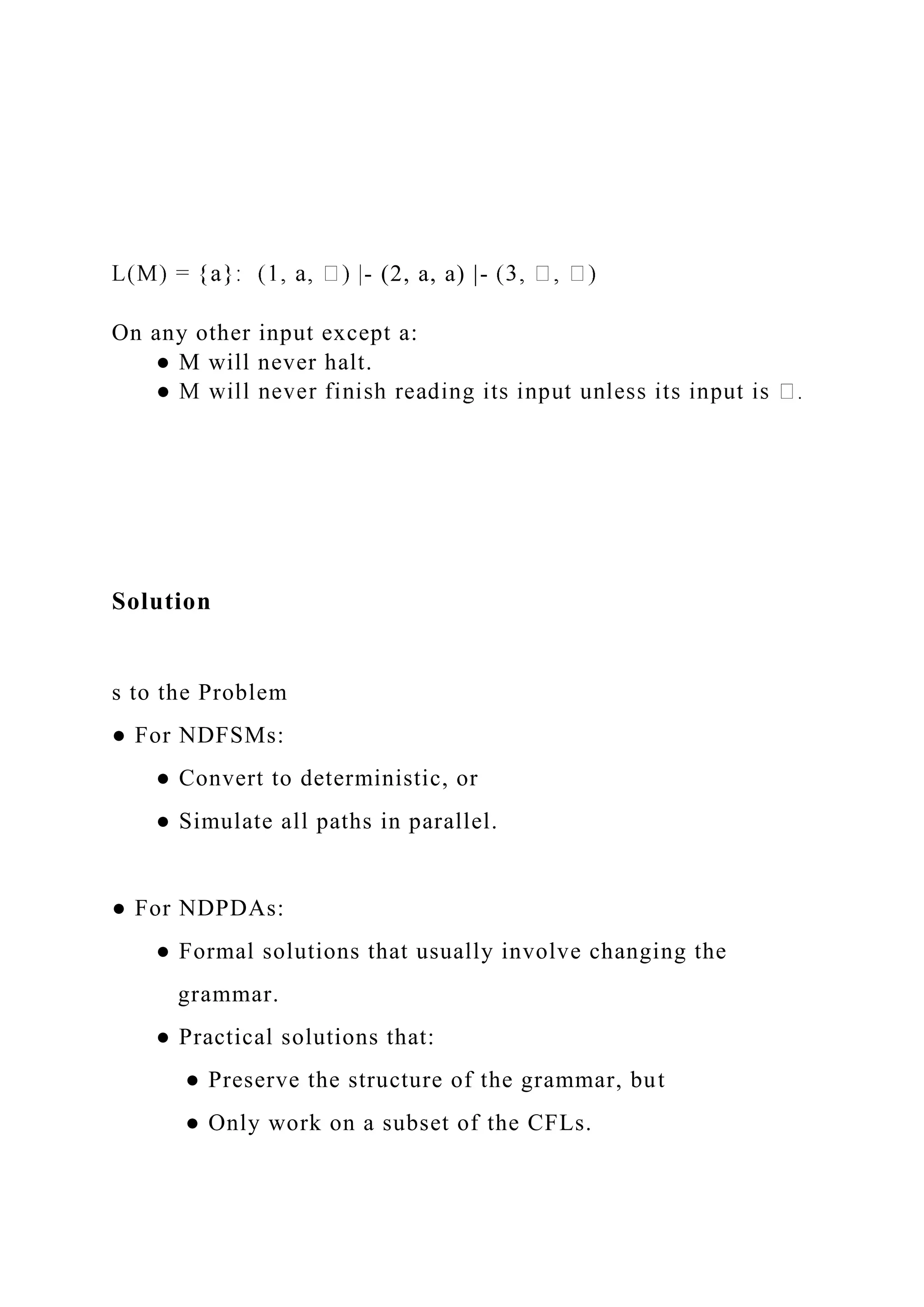- (2, a, a) |-
On any other input except a:
● M will never halt.
Solution
s to the Problem
● For NDFSMs:
● Convert to deterministic, or
● Simulate all paths in parallel.
● For NDPDAs:
● Formal solutions that usually involve changing the
grammar.
● Practical solutions that:
● Preserve the structure of the grammar, but
● Only work on a subset of the CFLs.
 
