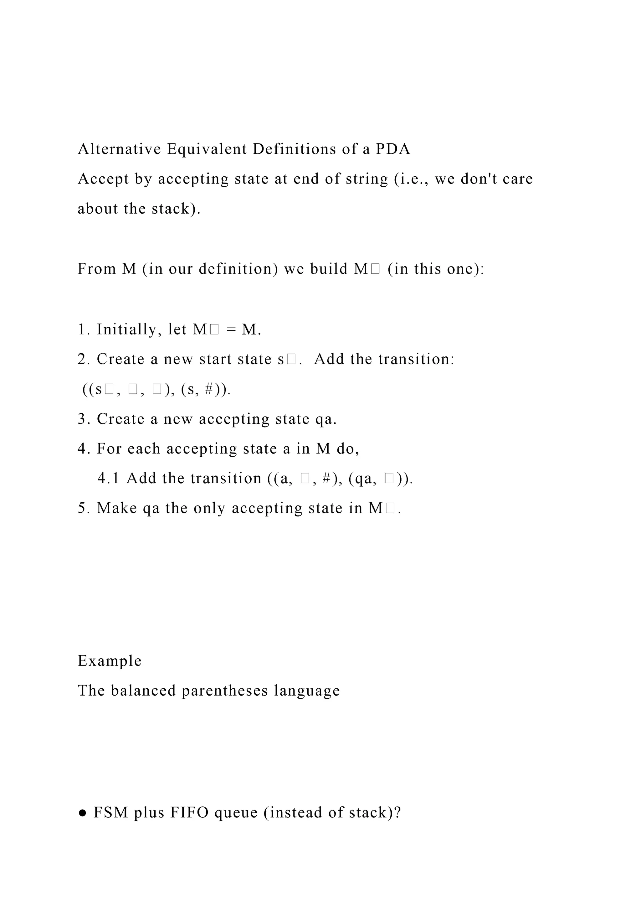 Alternative Equivalent Definitions of a PDA
Accept by accepting state at end of string (i.e., we don't care
about the stack).
= M.
3. Create a new accepting state qa.
4. For each accepting state a in M do,
Example
The balanced parentheses language
● FSM plus FIFO queue (instead of stack)?
 