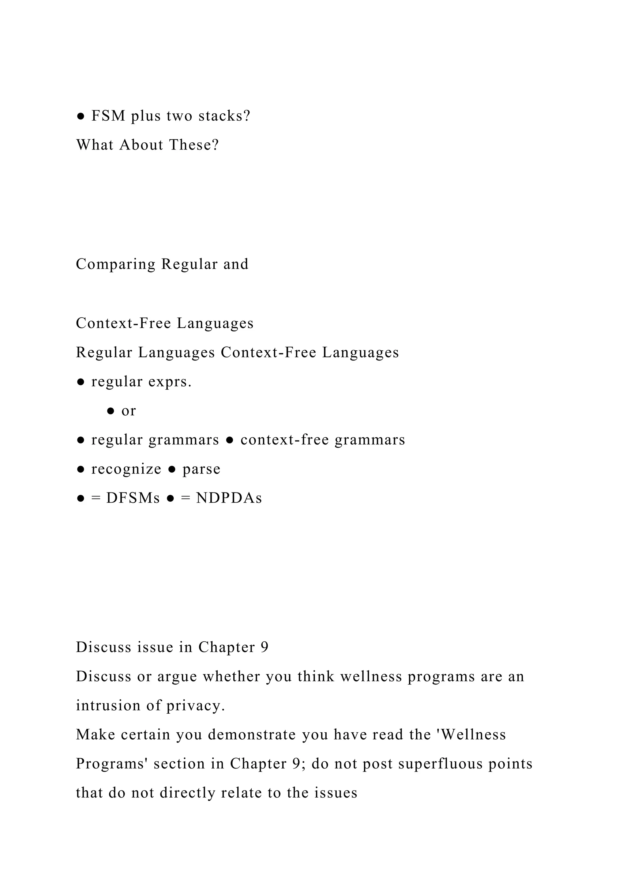 ● FSM plus two stacks?
What About These?
Comparing Regular and
Context-Free Languages
Regular Languages Context-Free Languages
● regular exprs.
● or
● regular grammars ● context-free grammars
● recognize ● parse
● = DFSMs ● = NDPDAs
Discuss issue in Chapter 9
Discuss or argue whether you think wellness programs are an
intrusion of privacy.
Make certain you demonstrate you have read the 'Wellness
Programs' section in Chapter 9; do not post superfluous points
that do not directly relate to the issues
 