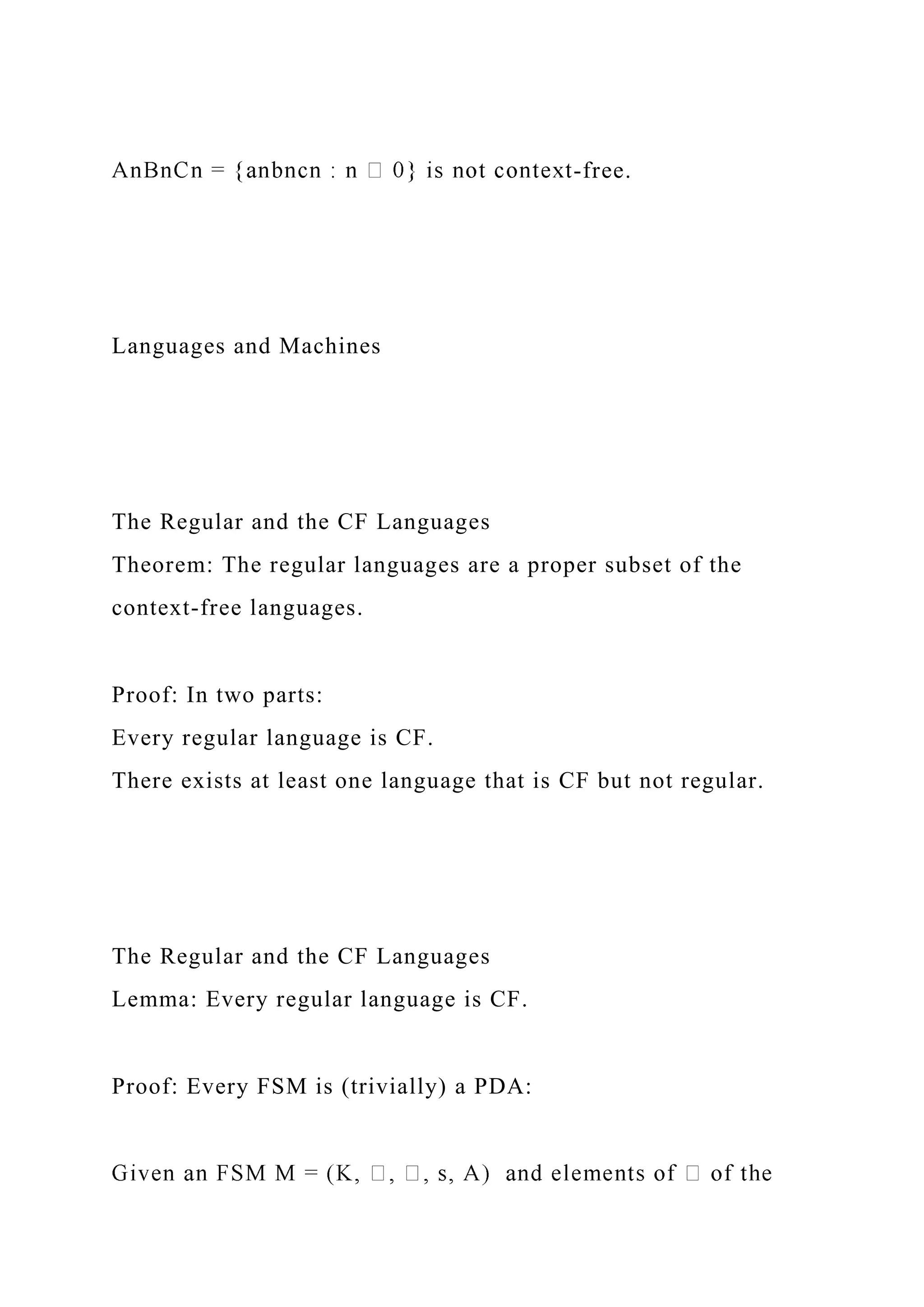 -free.
Languages and Machines
The Regular and the CF Languages
Theorem: The regular languages are a proper subset of the
context-free languages.
Proof: In two parts:
Every regular language is CF.
There exists at least one language that is CF but not regular.
The Regular and the CF Languages
Lemma: Every regular language is CF.
Proof: Every FSM is (trivially) a PDA:
 
