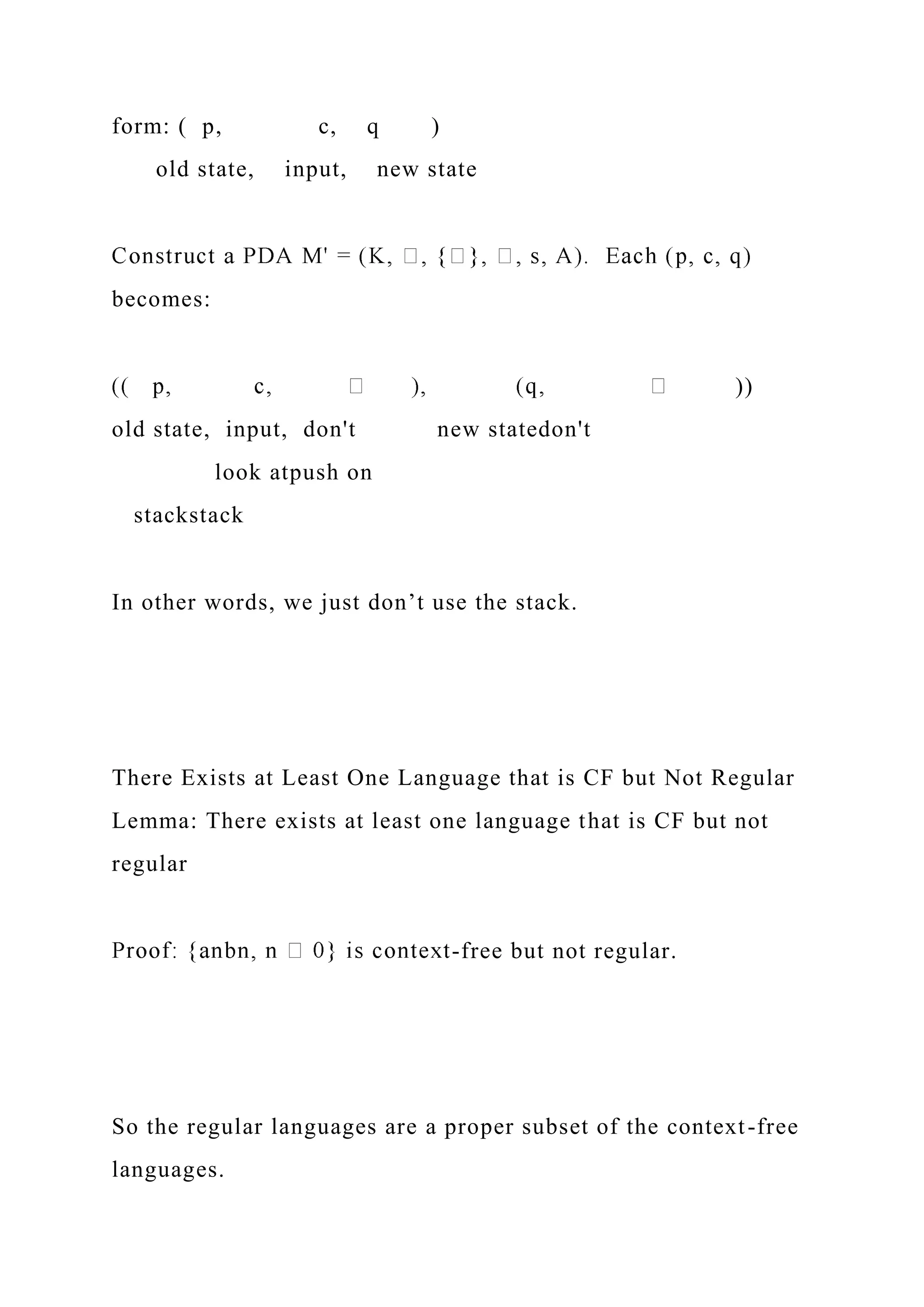 form: ( p, c, q )
old state, input, new state
becomes:
))
old state, input, don't new statedon't
look atpush on
stackstack
In other words, we just don’t use the stack.
There Exists at Least One Language that is CF but Not Regular
Lemma: There exists at least one language that is CF but not
regular
-free but not regular.
So the regular languages are a proper subset of the context-free
languages.
 