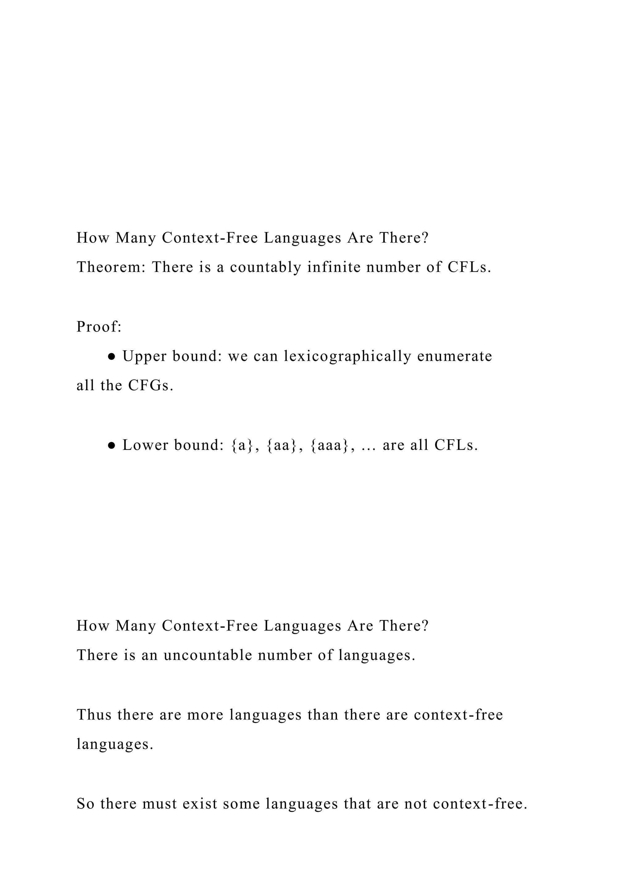 How Many Context-Free Languages Are There?
Theorem: There is a countably infinite number of CFLs.
Proof:
● Upper bound: we can lexicographically enumerate
all the CFGs.
● Lower bound: {a}, {aa}, {aaa}, … are all CFLs.
How Many Context-Free Languages Are There?
There is an uncountable number of languages.
Thus there are more languages than there are context-free
languages.
So there must exist some languages that are not context-free.
 