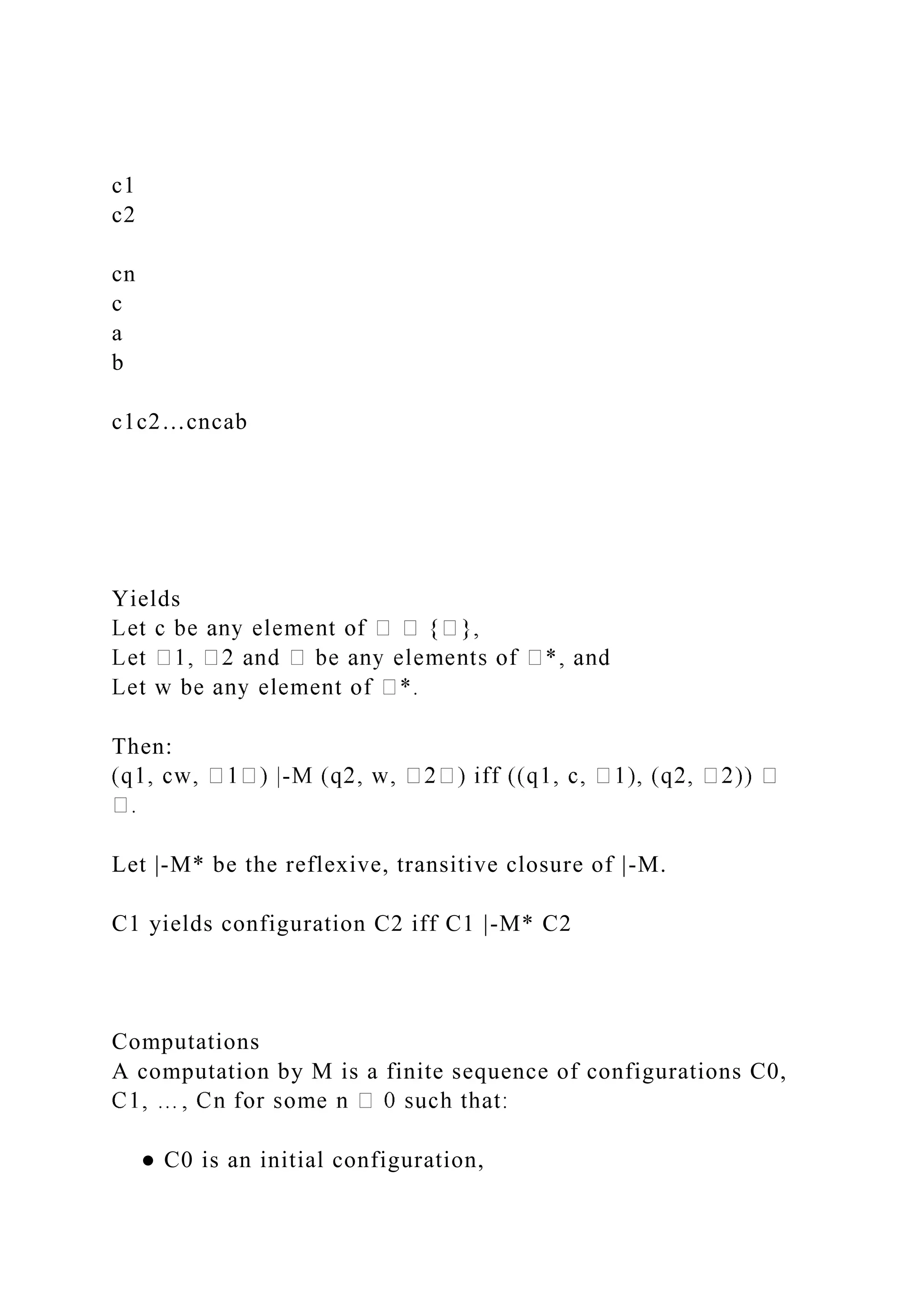 c1
c2
cn
c
a
b
c1c2…cncab
Yields
Then:
-
Let |-M* be the reflexive, transitive closure of |-M.
C1 yields configuration C2 iff C1 |-M* C2
Computations
A computation by M is a finite sequence of configurations C0,
● C0 is an initial configuration,
 