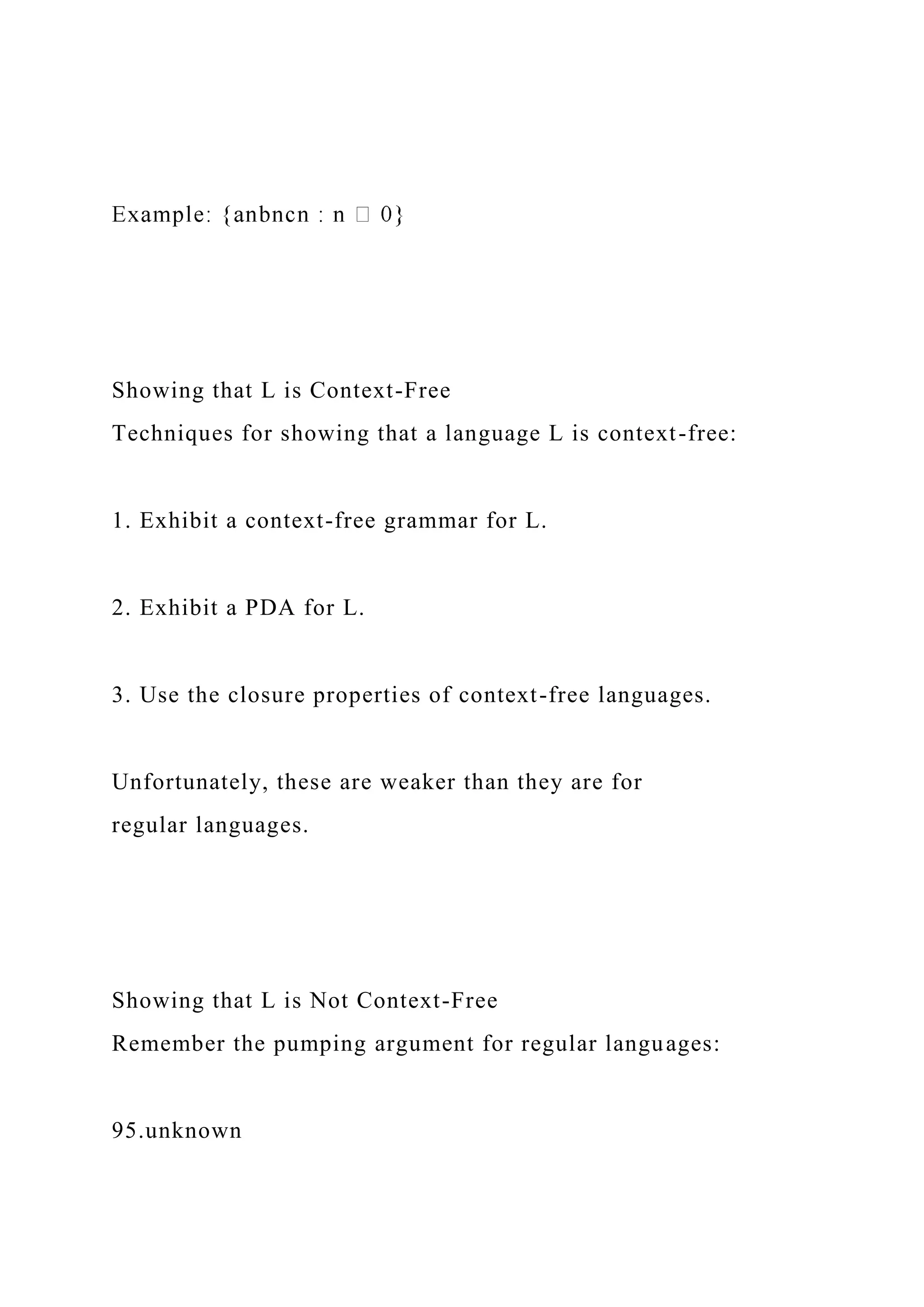 Showing that L is Context-Free
Techniques for showing that a language L is context-free:
1. Exhibit a context-free grammar for L.
2. Exhibit a PDA for L.
3. Use the closure properties of context-free languages.
Unfortunately, these are weaker than they are for
regular languages.
Showing that L is Not Context-Free
Remember the pumping argument for regular languages:
95.unknown
 