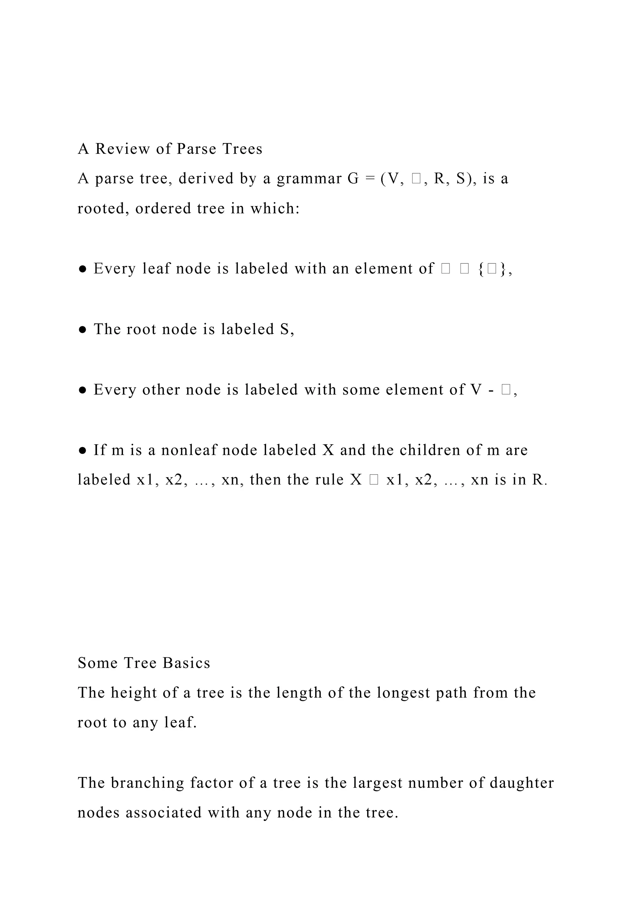 A Review of Parse Trees
rooted, ordered tree in which:
● The root node is labeled S,
● Every other node is labeled with some element of V -
● If m is a nonleaf node labeled X and the children of m are
Some Tree Basics
The height of a tree is the length of the longest path from the
root to any leaf.
The branching factor of a tree is the largest number of daughter
nodes associated with any node in the tree.
 