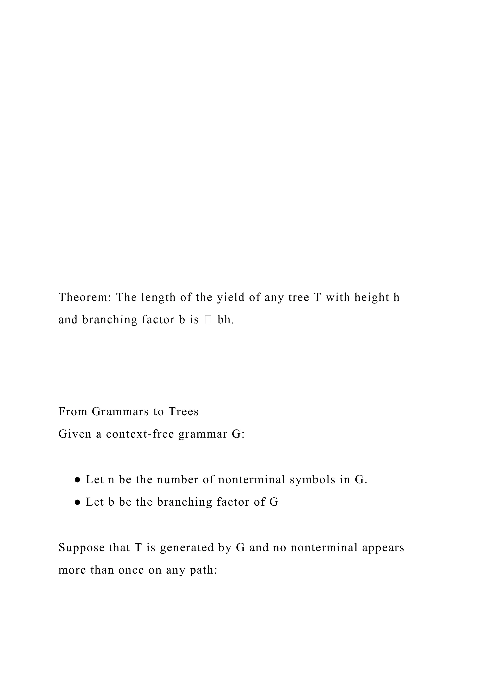 Theorem: The length of the yield of any tree T with height h
From Grammars to Trees
Given a context-free grammar G:
● Let n be the number of nonterminal symbols in G.
● Let b be the branching factor of G
Suppose that T is generated by G and no nonterminal appears
more than once on any path:
 