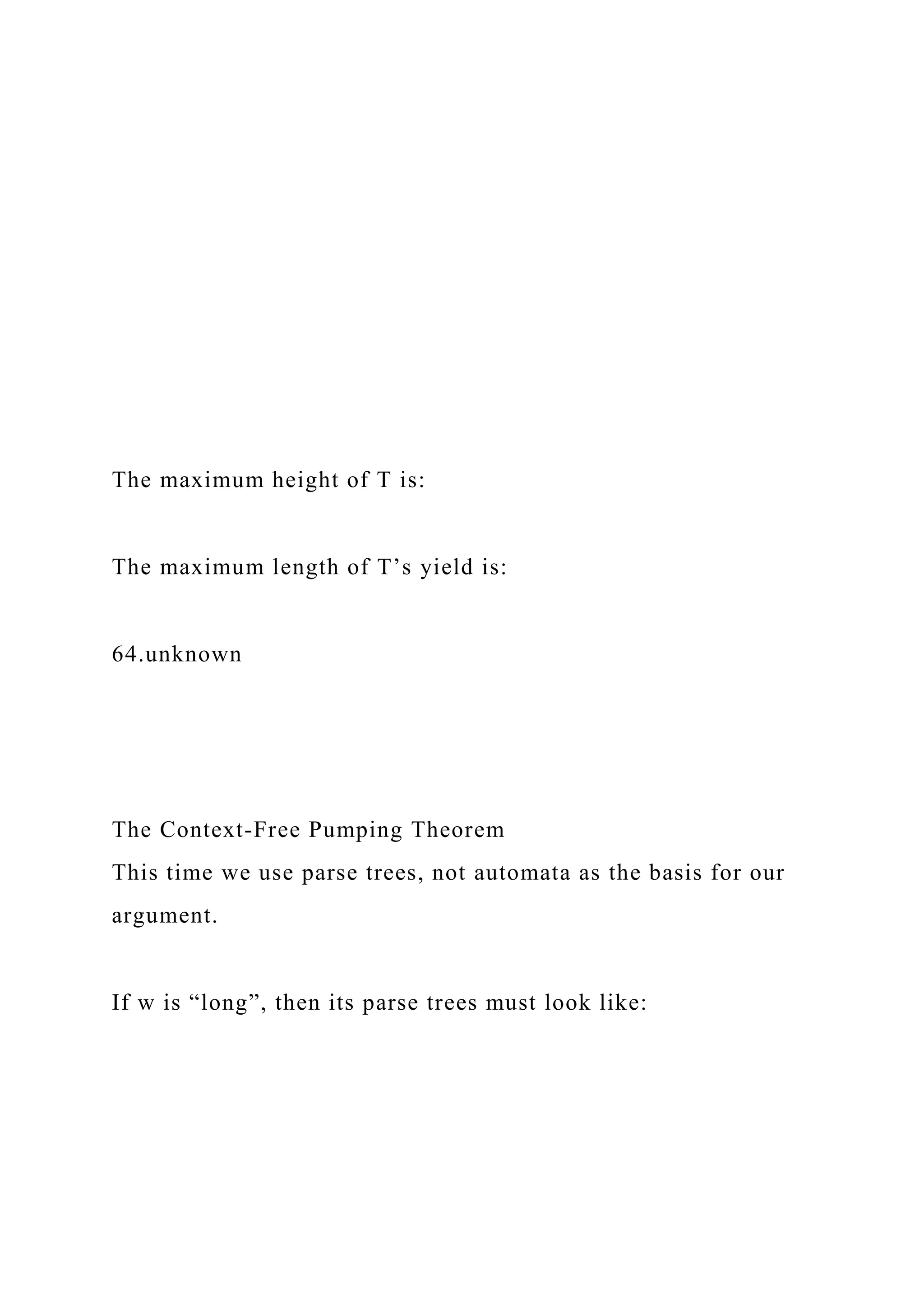 The maximum height of T is:
The maximum length of T’s yield is:
64.unknown
The Context-Free Pumping Theorem
This time we use parse trees, not automata as the basis for our
argument.
If w is “long”, then its parse trees must look like:
 