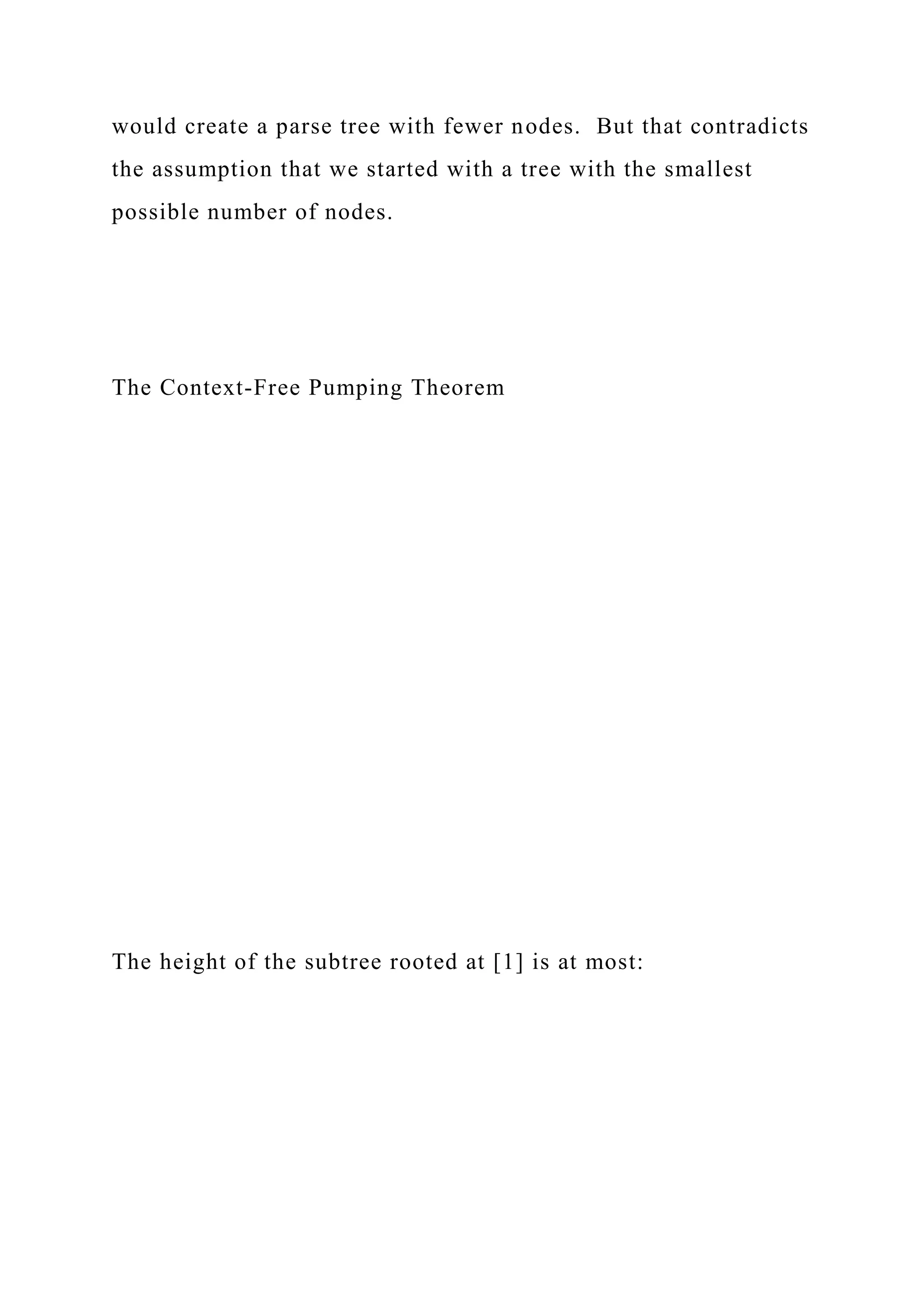 would create a parse tree with fewer nodes. But that contradicts
the assumption that we started with a tree with the smallest
possible number of nodes.
The Context-Free Pumping Theorem
The height of the subtree rooted at [1] is at most:
 