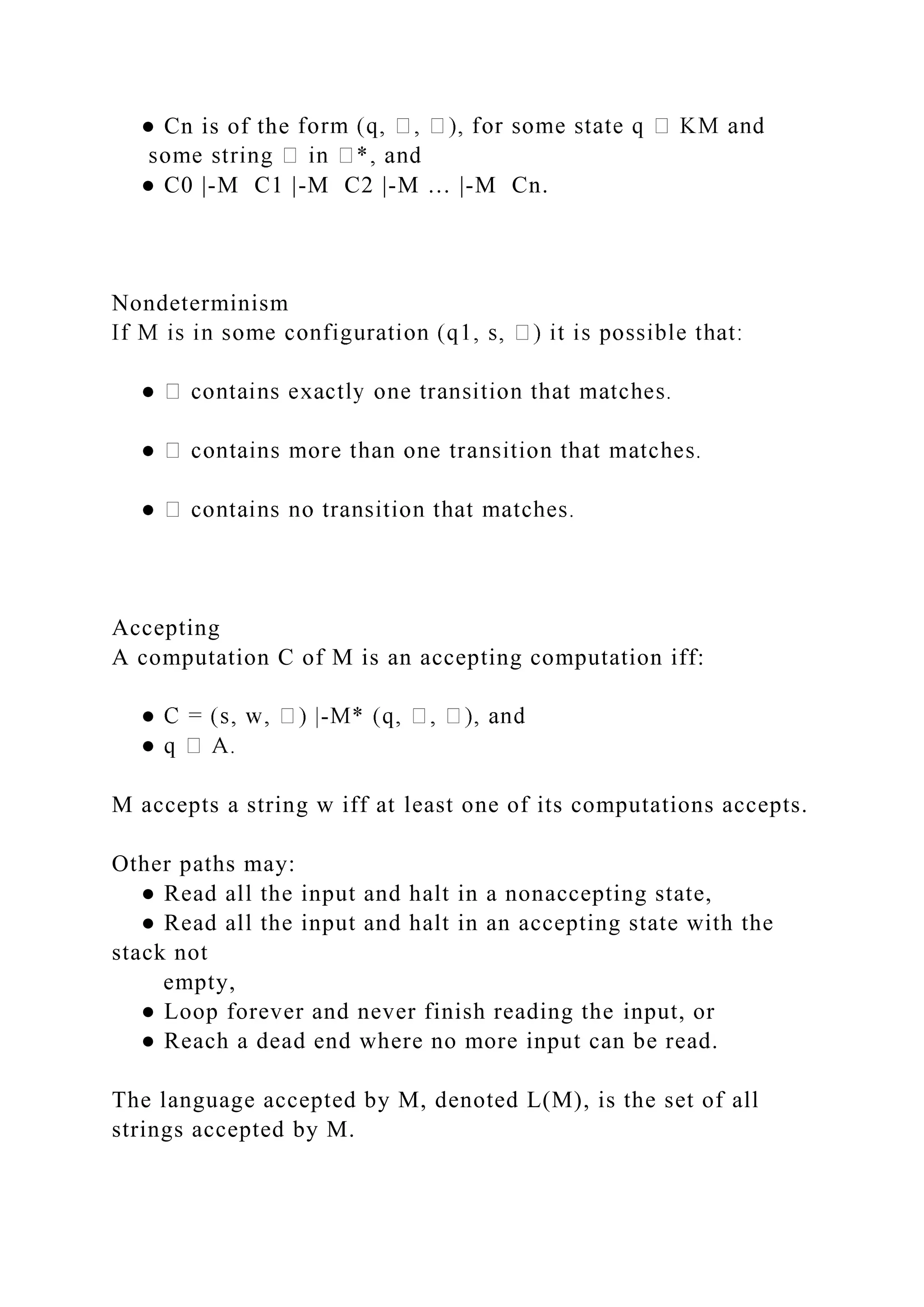 ● Cn is of the
● C0 |-M C1 |-M C2 |-M … |-M Cn.
Nondeterminism
Accepting
A computation C of M is an accepting computation iff:
-
M accepts a string w iff at least one of its computations accepts.
Other paths may:
● Read all the input and halt in a nonaccepting state,
● Read all the input and halt in an accepting state with the
stack not
empty,
● Loop forever and never finish reading the input, or
● Reach a dead end where no more input can be read.
The language accepted by M, denoted L(M), is the set of all
strings accepted by M.
 