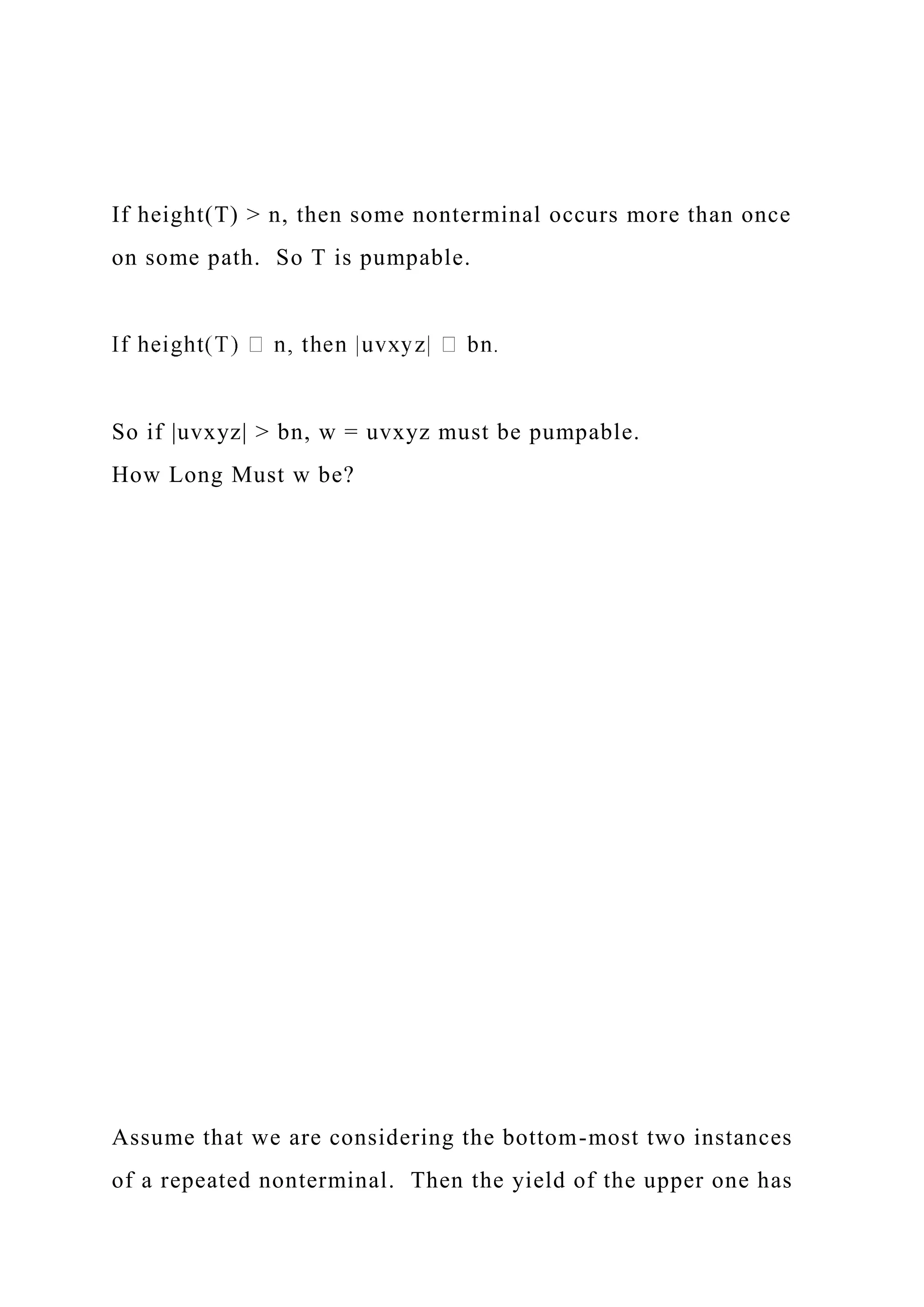 If height(T) > n, then some nonterminal occurs more than once
on some path. So T is pumpable.
So if |uvxyz| > bn, w = uvxyz must be pumpable.
How Long Must w be?
Assume that we are considering the bottom-most two instances
of a repeated nonterminal. Then the yield of the upper one has
 