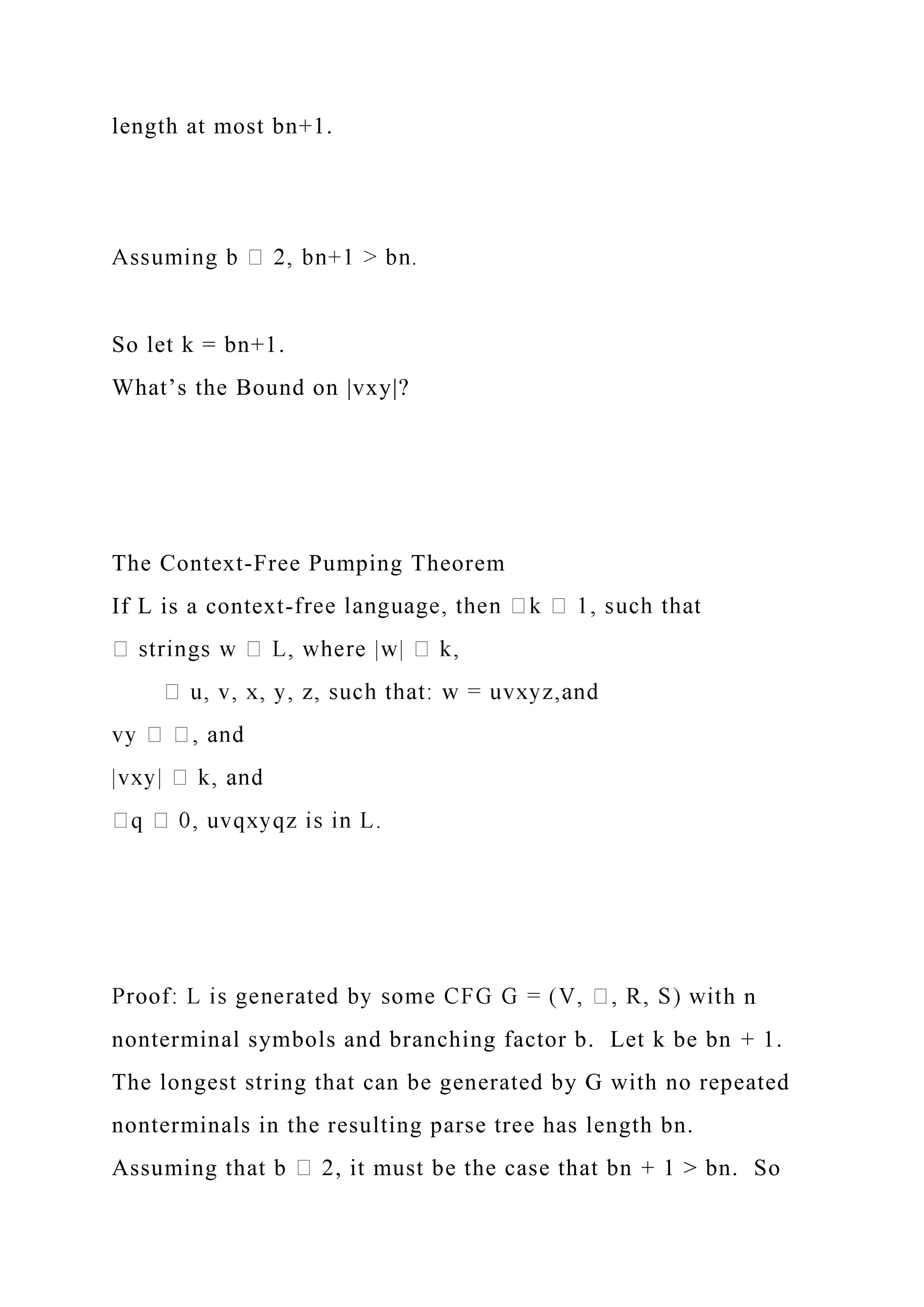 length at most bn+1.
So let k = bn+1.
What’s the Bound on |vxy|?
The Context-Free Pumping Theorem
If L is a context-
h n
nonterminal symbols and branching factor b. Let k be bn + 1.
The longest string that can be generated by G with no repeated
nonterminals in the resulting parse tree has length bn.
Assuming that b 2, it must be the case that bn + 1 > bn. So
 