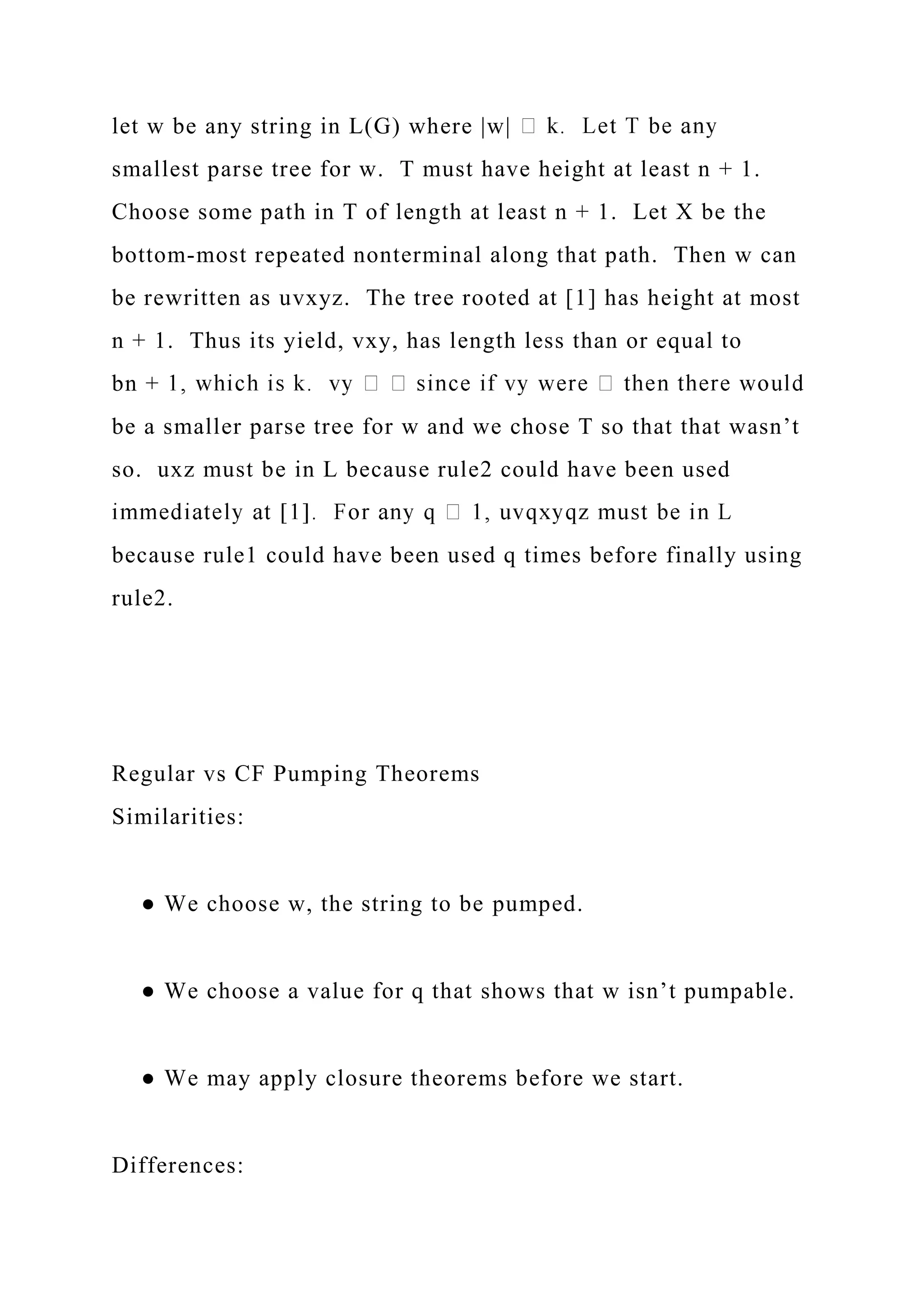 let w be any string in L(G) where |w|
smallest parse tree for w. T must have height at least n + 1.
Choose some path in T of length at least n + 1. Let X be the
bottom-most repeated nonterminal along that path. Then w can
be rewritten as uvxyz. The tree rooted at [1] has height at most
n + 1. Thus its yield, vxy, has length less than or equal to
bn +
be a smaller parse tree for w and we chose T so that that wasn’t
so. uxz must be in L because rule2 could have been used
because rule1 could have been used q times before finally using
rule2.
Regular vs CF Pumping Theorems
Similarities:
● We choose w, the string to be pumped.
● We choose a value for q that shows that w isn’t pumpable.
● We may apply closure theorems before we start.
Differences:
 