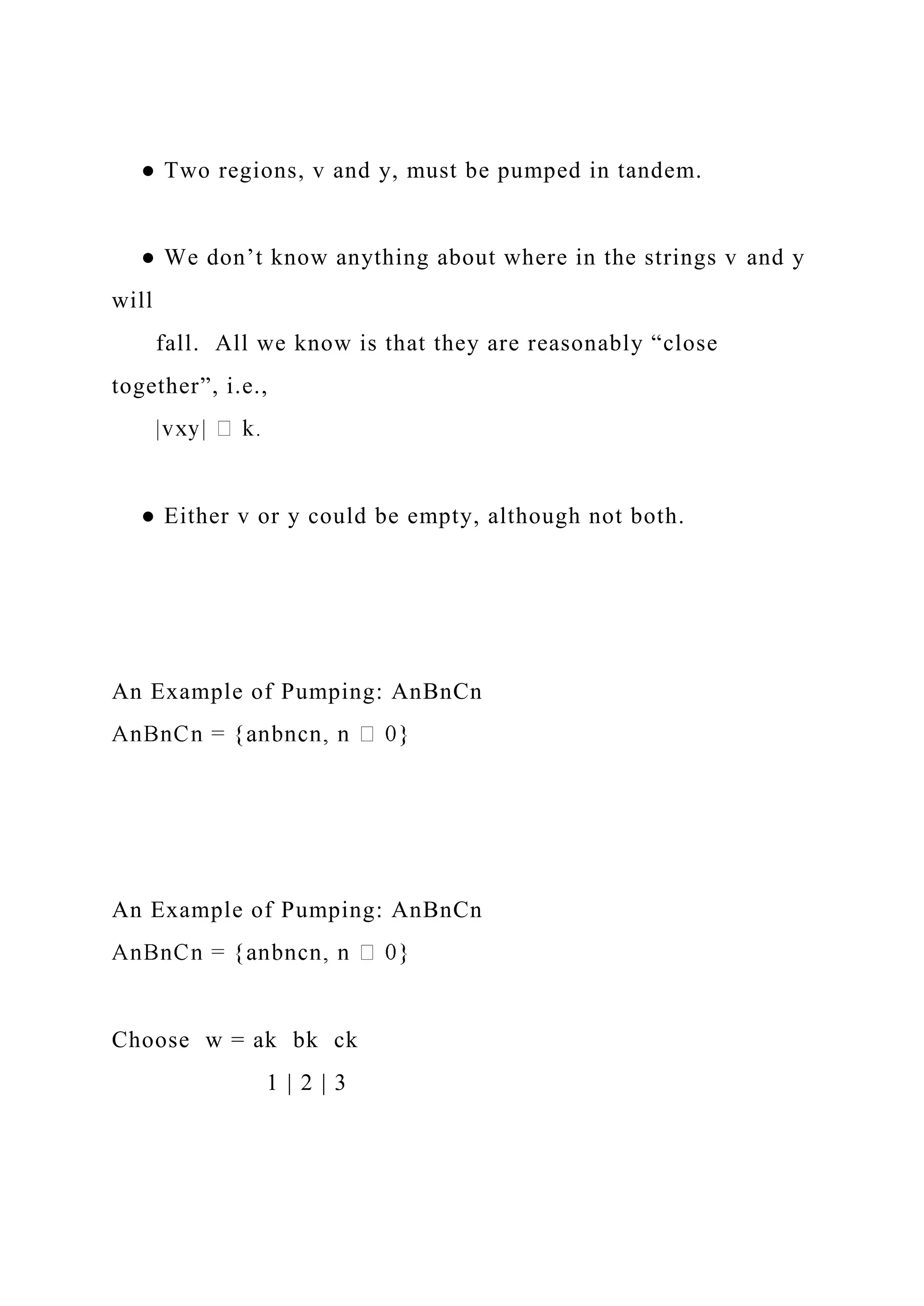 ● Two regions, v and y, must be pumped in tandem.
● We don’t know anything about where in the strings v and y
will
fall. All we know is that they are reasonably “close
together”, i.e.,
● Either v or y could be empty, although not both.
An Example of Pumping: AnBnCn
An Example of Pumping: AnBnCn
Choose w = ak bk ck
1 | 2 | 3
 