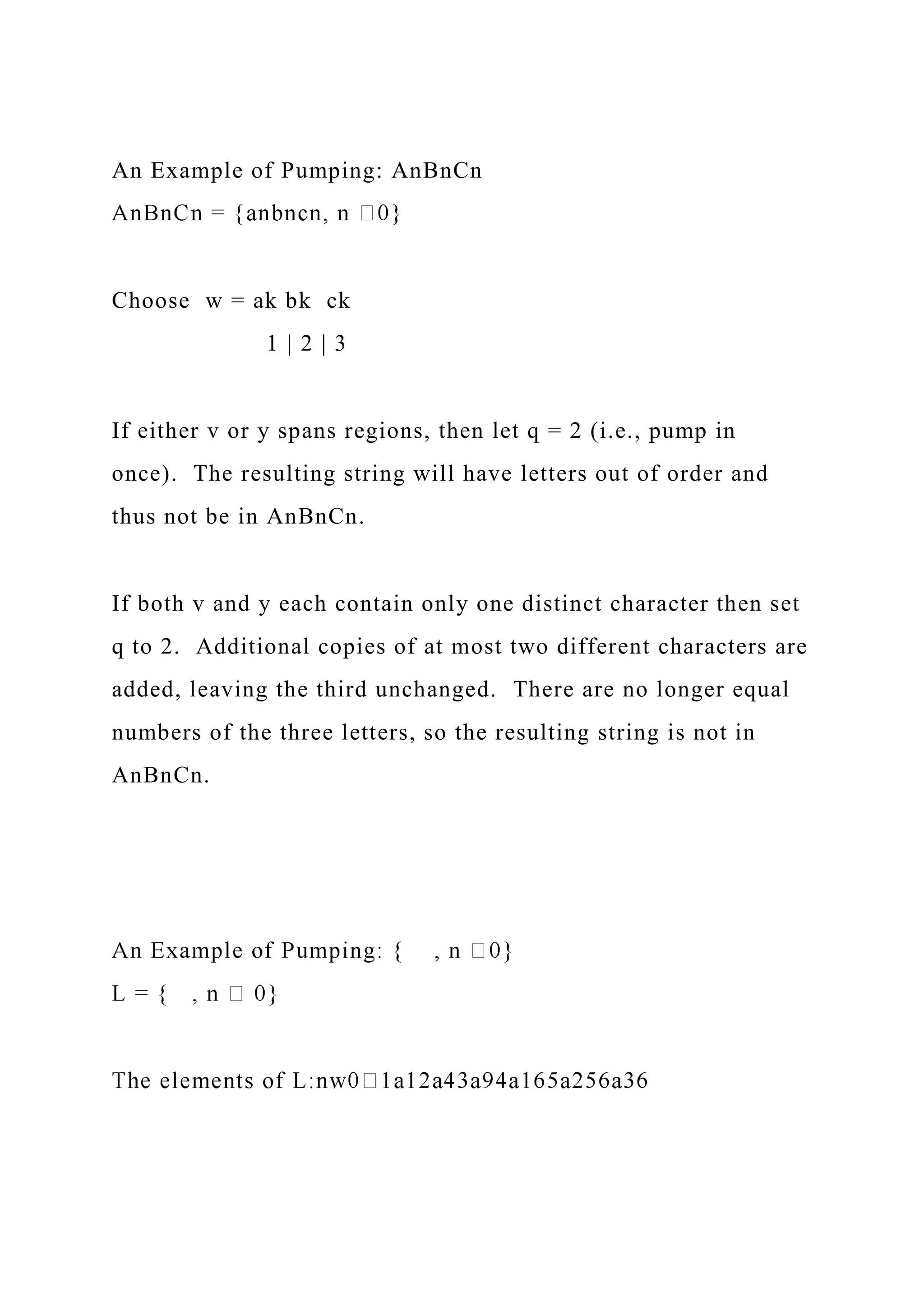 An Example of Pumping: AnBnCn
Choose w = ak bk ck
1 | 2 | 3
If either v or y spans regions, then let q = 2 (i.e., pump in
once). The resulting string will have letters out of order and
thus not be in AnBnCn.
If both v and y each contain only one distinct character then set
q to 2. Additional copies of at most two different characters are
added, leaving the third unchanged. There are no longer equal
numbers of the three letters, so the resulting string is not in
AnBnCn.
 