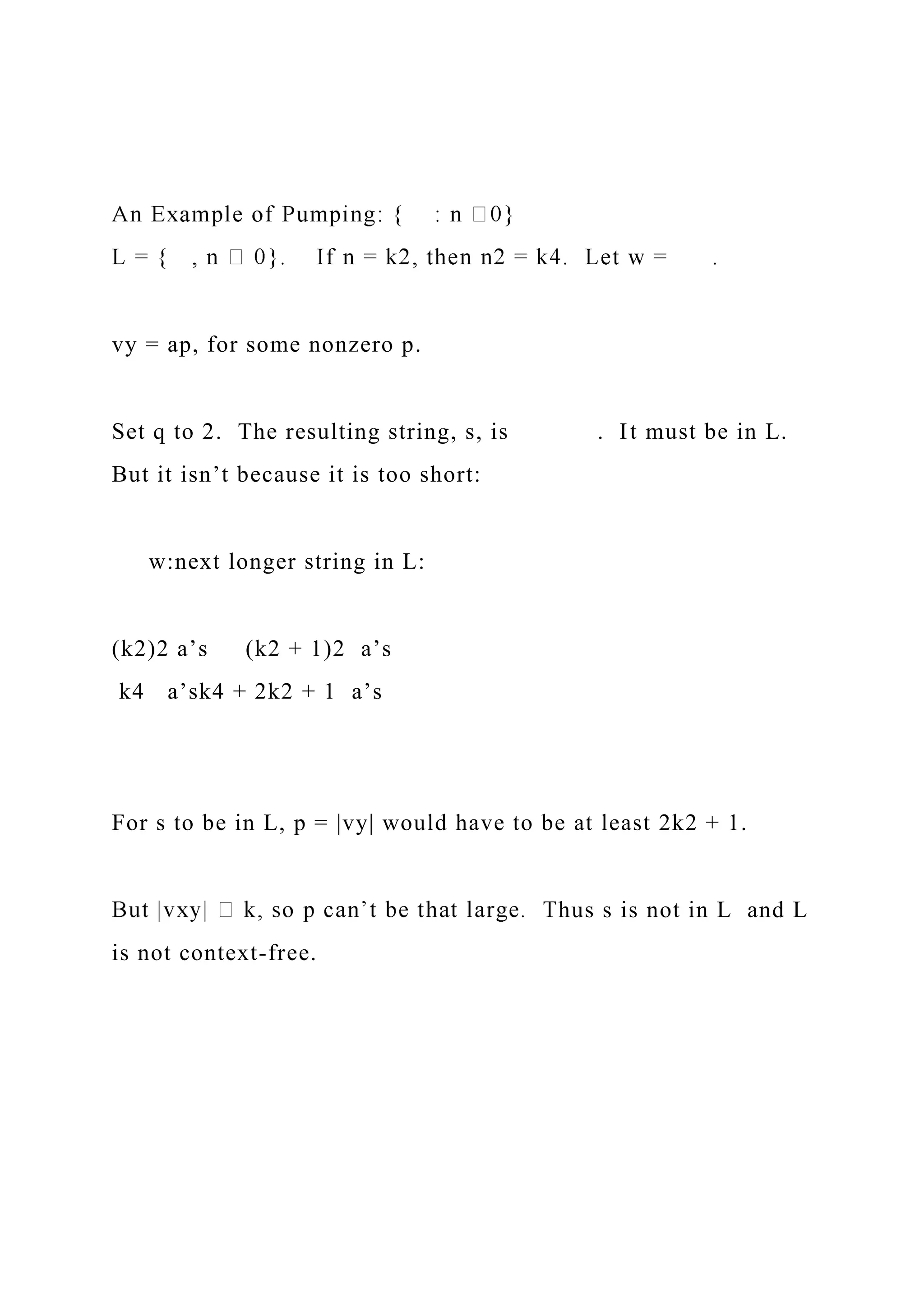 vy = ap, for some nonzero p.
Set q to 2. The resulting string, s, is . It must be in L.
But it isn’t because it is too short:
w:next longer string in L:
(k2)2 a’s (k2 + 1)2 a’s
k4 a’sk4 + 2k2 + 1 a’s
For s to be in L, p = |vy| would have to be at least 2k2 + 1.
hus s is not in L and L
is not context-free.
 
