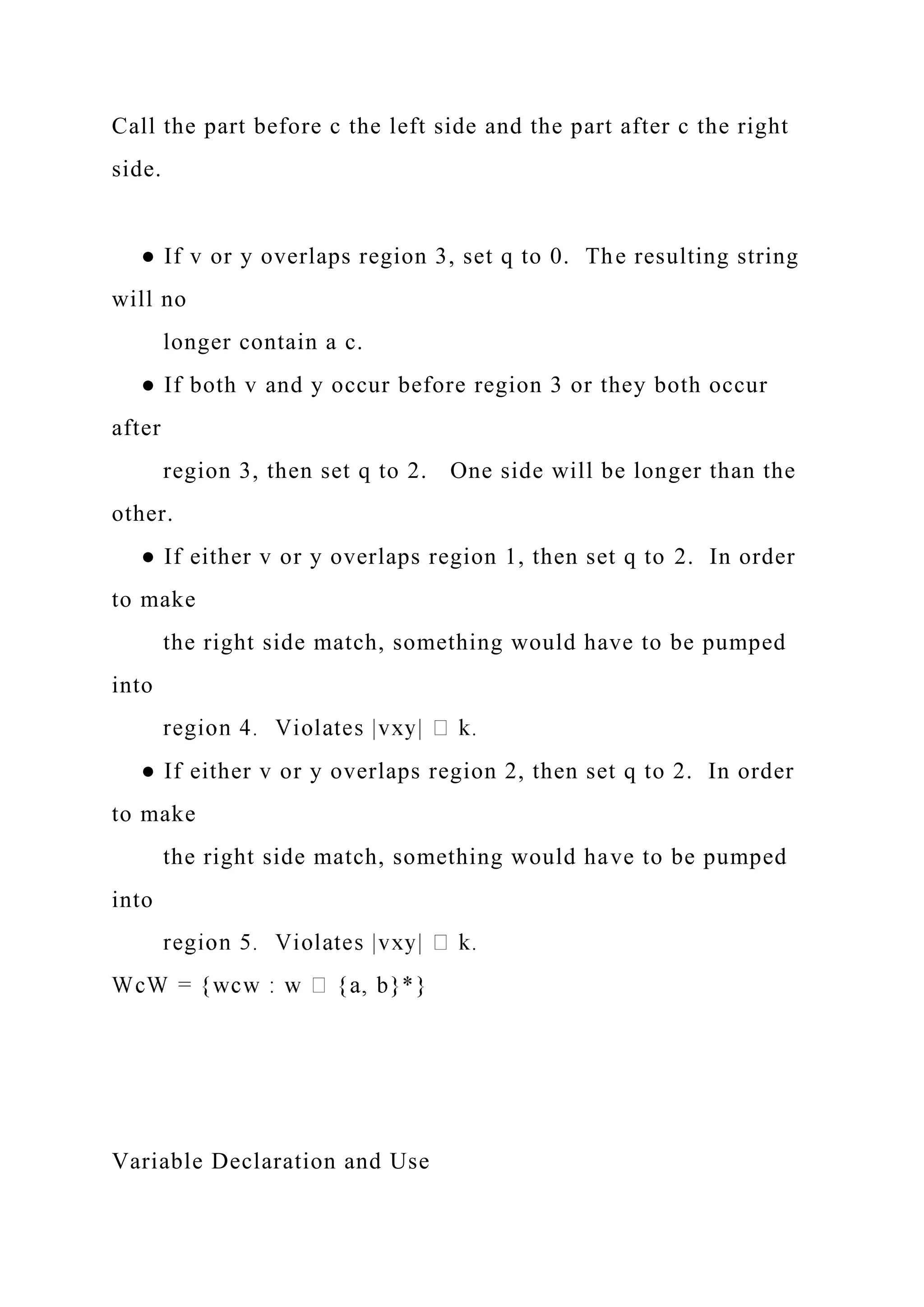 Call the part before c the left side and the part after c the right
side.
● If v or y overlaps region 3, set q to 0. The resulting string
will no
longer contain a c.
● If both v and y occur before region 3 or they both occur
after
region 3, then set q to 2. One side will be longer than the
other.
● If either v or y overlaps region 1, then set q to 2. In order
to make
the right side match, something would have to be pumped
into
● If either v or y overlaps region 2, then set q to 2. In order
to make
the right side match, something would have to be pumped
into
Variable Declaration and Use
 