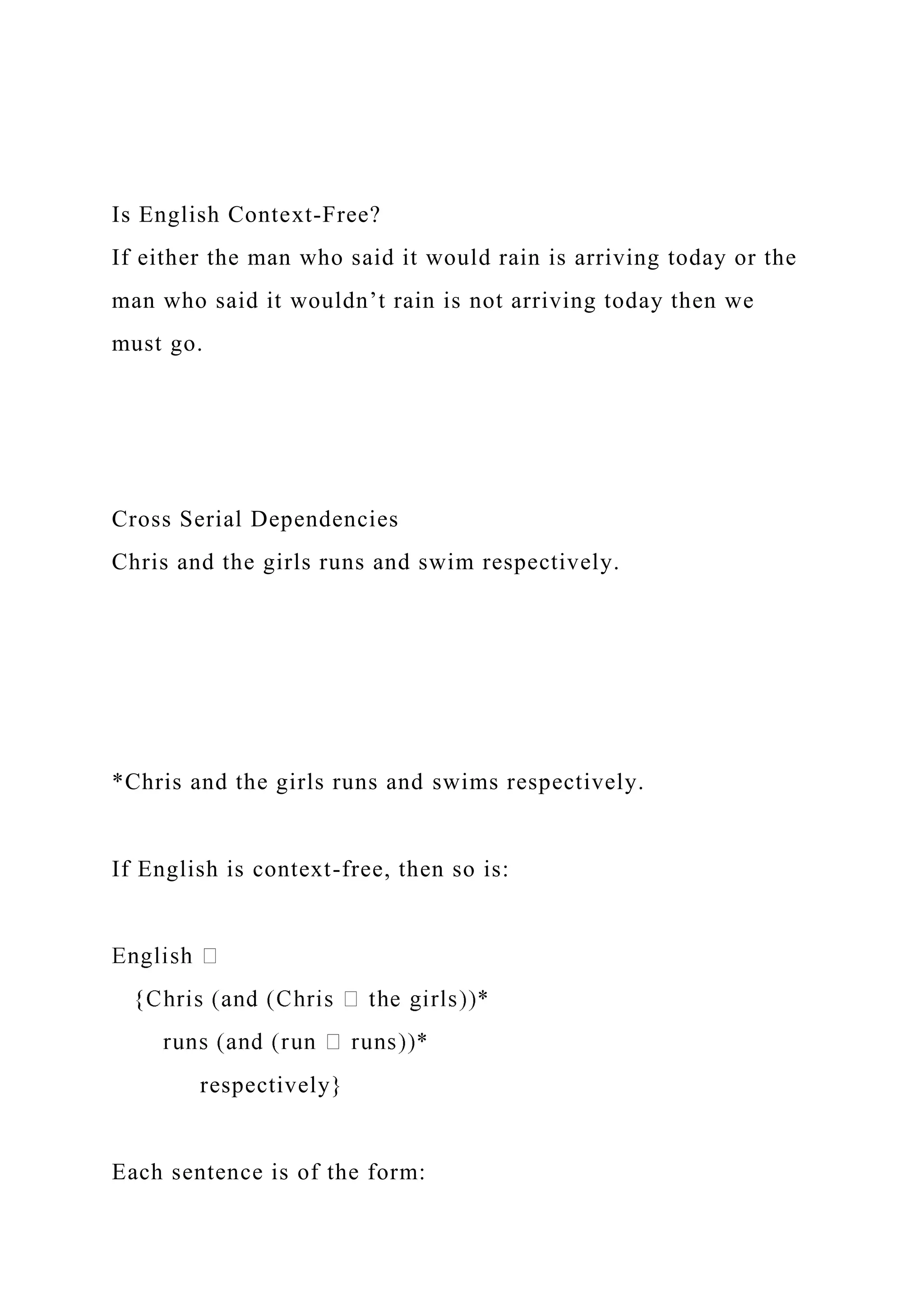 Is English Context-Free?
If either the man who said it would rain is arriving today or the
man who said it wouldn’t rain is not arriving today then we
must go.
Cross Serial Dependencies
Chris and the girls runs and swim respectively.
*Chris and the girls runs and swims respectively.
If English is context-free, then so is:
respectively}
Each sentence is of the form:
 