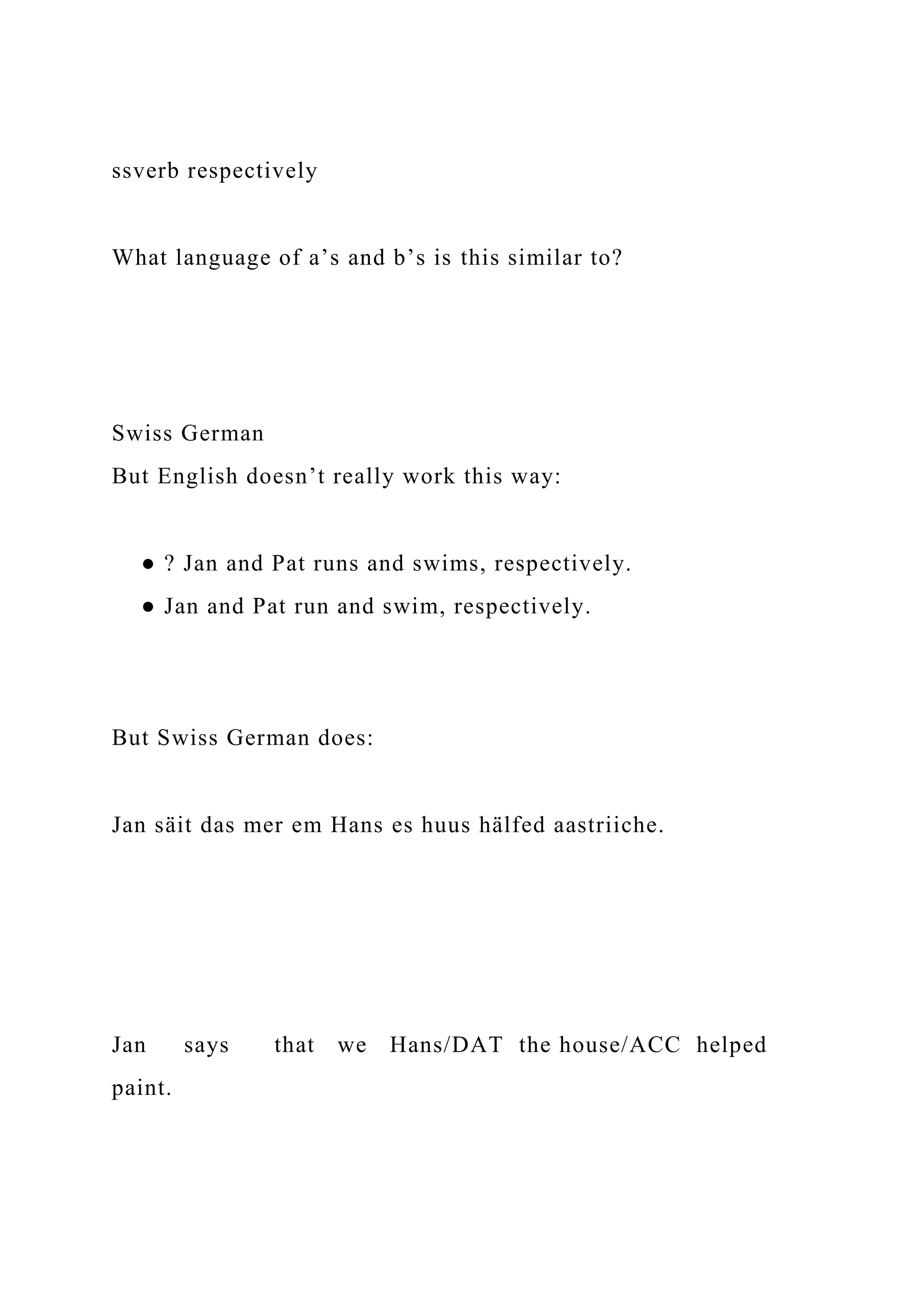 ssverb respectively
What language of a’s and b’s is this similar to?
Swiss German
But English doesn’t really work this way:
● ? Jan and Pat runs and swims, respectively.
● Jan and Pat run and swim, respectively.
But Swiss German does:
Jan säit das mer em Hans es huus hälfed aastriiche.
Jan says that we Hans/DAT the house/ACC helped
paint.
 