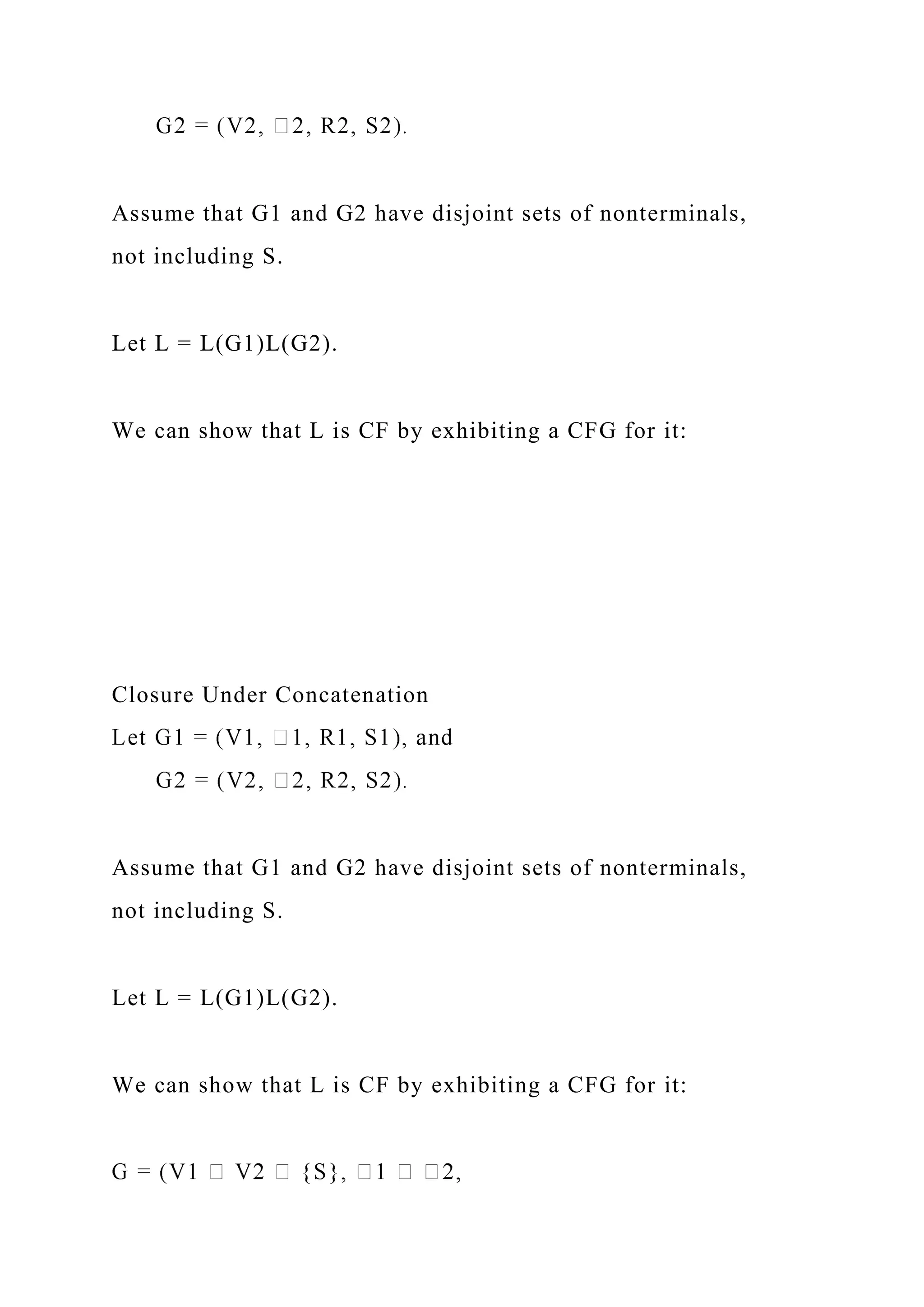 Assume that G1 and G2 have disjoint sets of nonterminals,
not including S.
Let L = L(G1)L(G2).
We can show that L is CF by exhibiting a CFG for it:
Closure Under Concatenation
Assume that G1 and G2 have disjoint sets of nonterminals,
not including S.
Let L = L(G1)L(G2).
We can show that L is CF by exhibiting a CFG for it:
 