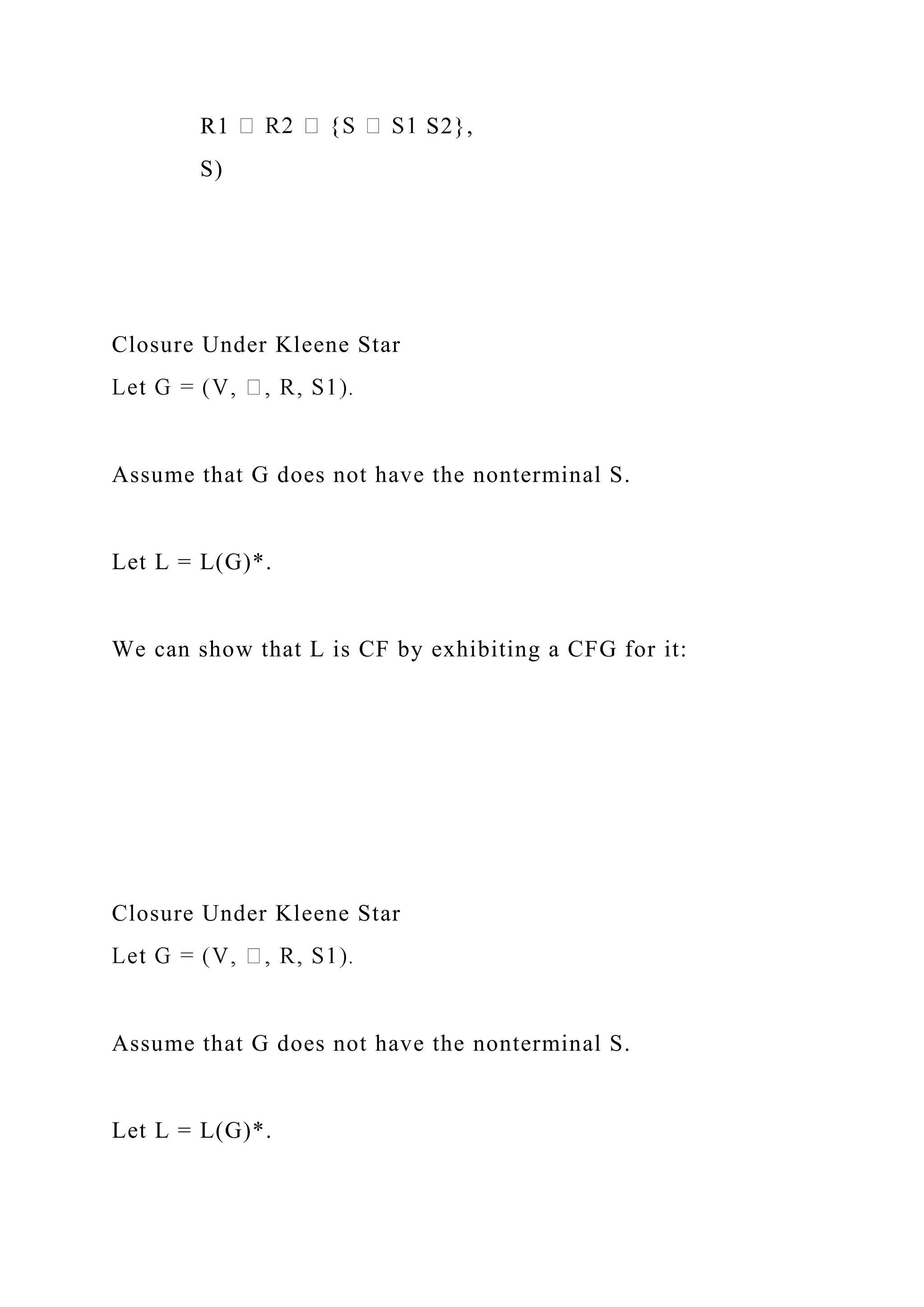 R1 S2},
S)
Closure Under Kleene Star
Assume that G does not have the nonterminal S.
Let L = L(G)*.
We can show that L is CF by exhibiting a CFG for it:
Closure Under Kleene Star
Assume that G does not have the nonterminal S.
Let L = L(G)*.
 