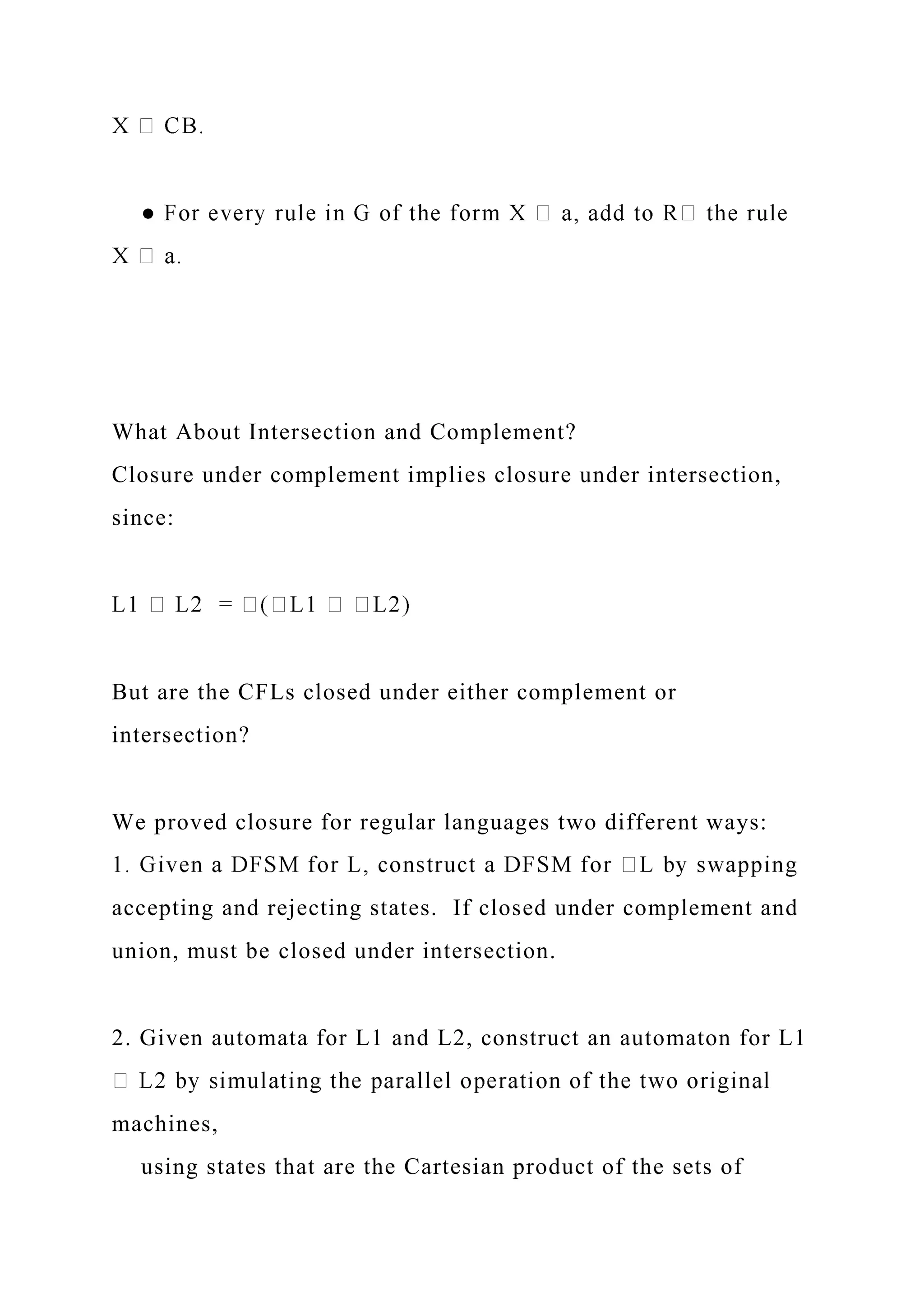 What About Intersection and Complement?
Closure under complement implies closure under intersection,
since:
But are the CFLs closed under either complement or
intersection?
We proved closure for regular languages two different ways:
accepting and rejecting states. If closed under complement and
union, must be closed under intersection.
2. Given automata for L1 and L2, construct an automaton for L1
machines,
using states that are the Cartesian product of the sets of
 