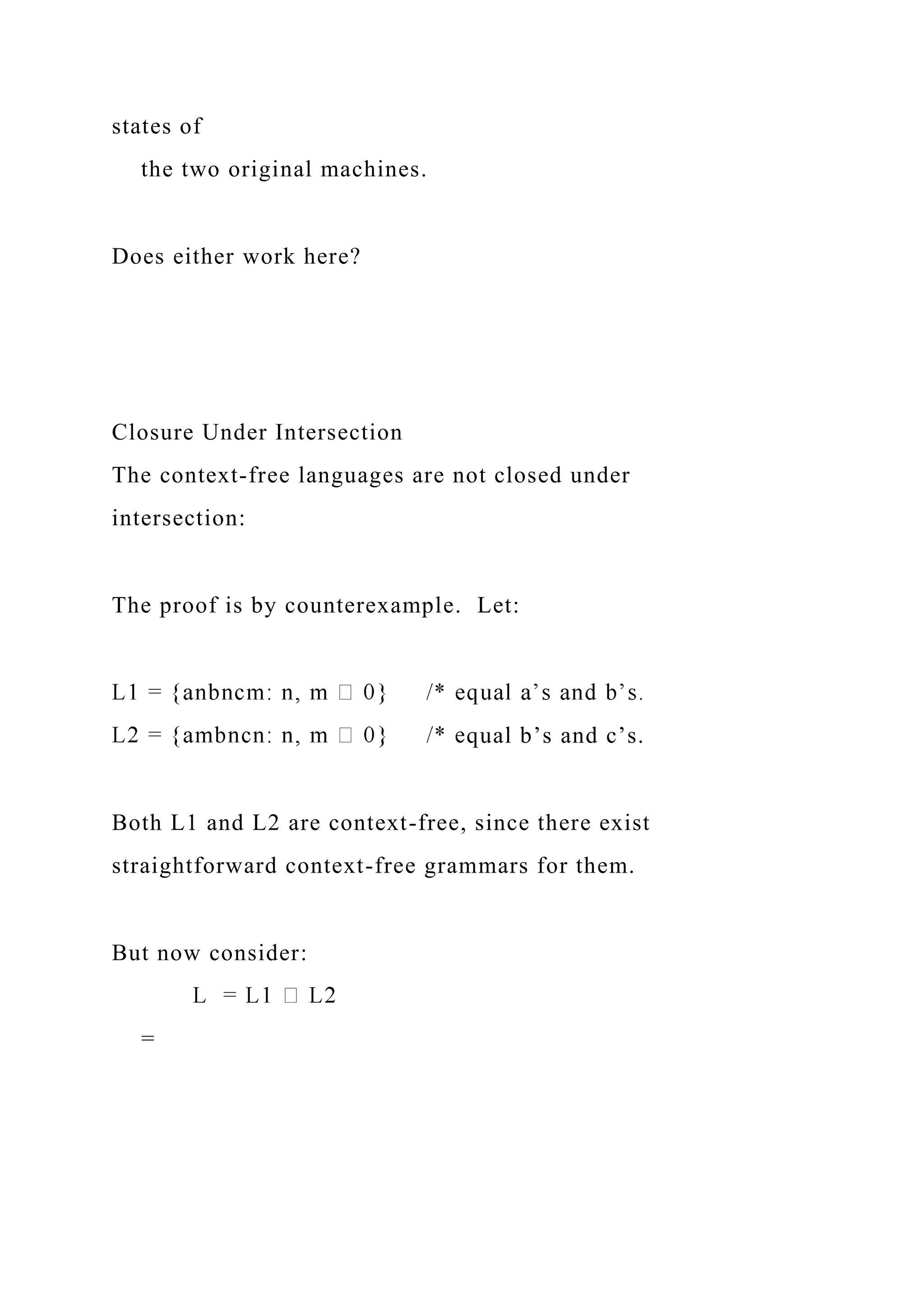 states of
the two original machines.
Does either work here?
Closure Under Intersection
The context-free languages are not closed under
intersection:
The proof is by counterexample. Let:
qual b’s and c’s.
Both L1 and L2 are context-free, since there exist
straightforward context-free grammars for them.
But now consider:
=
 