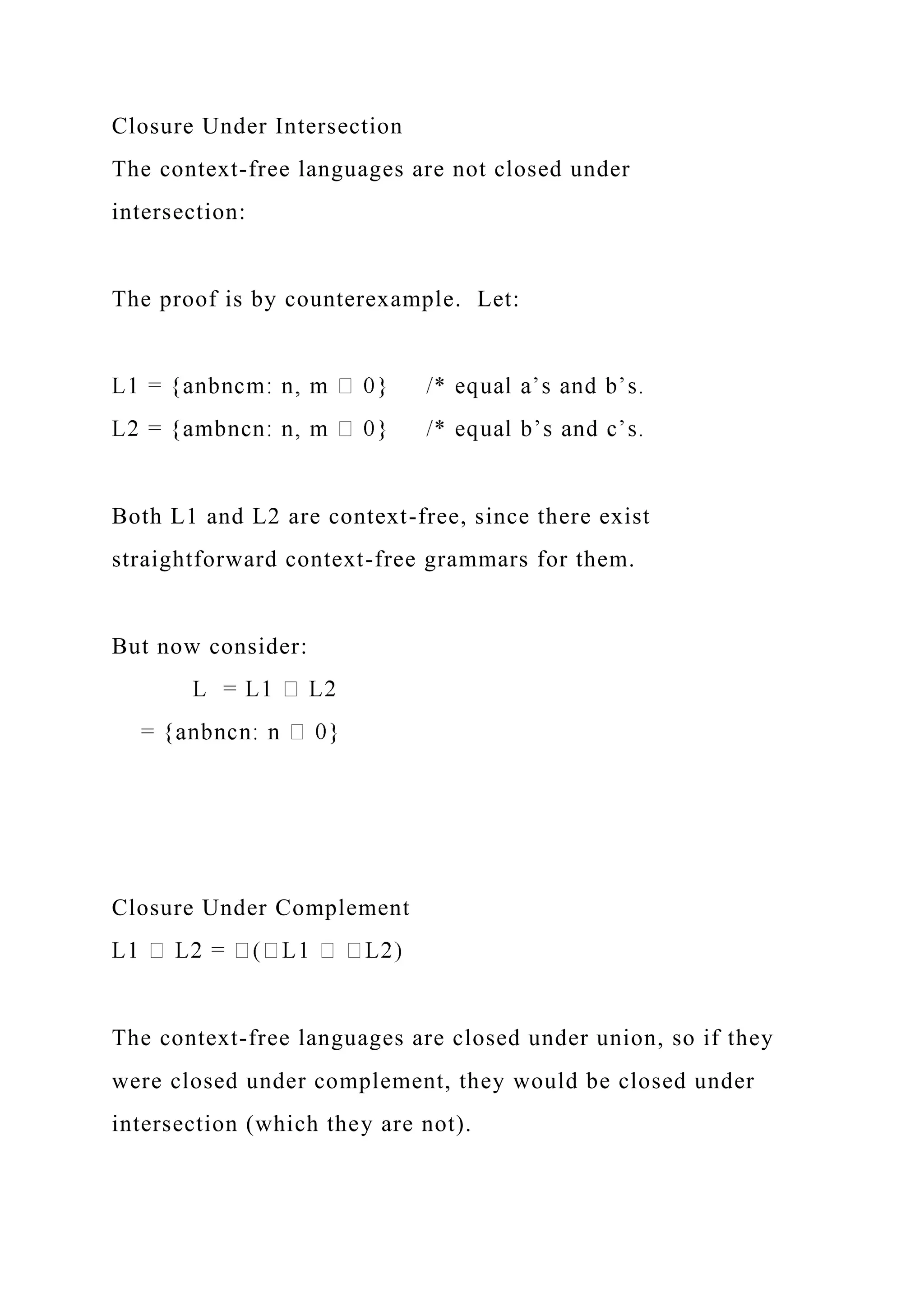 Closure Under Intersection
The context-free languages are not closed under
intersection:
The proof is by counterexample. Let:
Both L1 and L2 are context-free, since there exist
straightforward context-free grammars for them.
But now consider:
Closure Under Complement
The context-free languages are closed under union, so if they
were closed under complement, they would be closed under
intersection (which they are not).
 